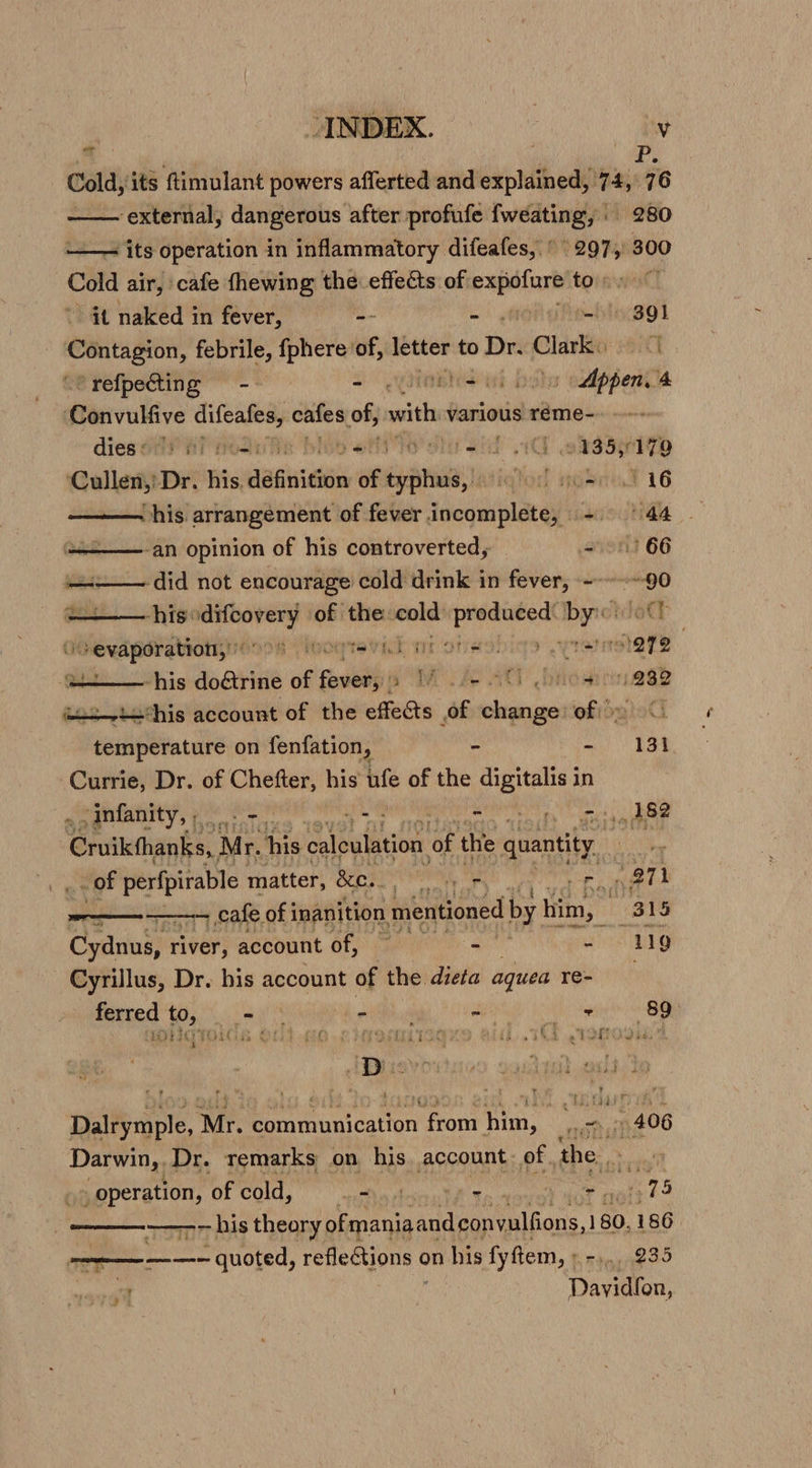 7 im, Cold, its ftimulant powers afferted and ee 74,76 ‘external, dangerous after profufe Awash . 280 —— its operation in inflammatory difeafes, © ey 300 Cold air, cafe fhewing the effects of hai to: it naked in fever, -- | 301 pe febrile, {phere of, letter to Dr. Clark 1 “@refpectting -- - iti | Appen 4 ‘Convulfive iN cntes of, with various réme- dies ii fi Hoh = 5 _ et 0435, Wo ‘Cullen, Dr. his dagen of epee; iahend ath 116 ——— his arrangement of fever incomplete, - 44 — -an opinion of his controverted, 057 66 —4_— did not encourage cold drink in fever, ---~-~-90 his: oy of the: oe on Fa by:ctdott eevapsrationyr6o 8 roo Teynk or ones, sevatershaye ut— his do&amp;rine of parr SME LAO ACY rida ria8P us~t—his account of the effects of change ofio &lt; temperature on fenfation, - - 131 Currie, Dr. of Chefter, his ufe of the at in -infanity,, - pt - ni, 282 Cruikthanks,, Mr. his calculation of the quantity iY x of aoe matter, &amp;e.. hs a a - cafe of 1 inanition mentioned by him, nh 315 Cyanins} river, account of, ss, - 119 - Cyrillus, Dr. his account of the dieta aquea Rae ferred to, eT te ch ud BEEN SS atte OHOTOIGR COP HG LITRMMISGAS AG. TNA TAO Oba Dalrymple, Mr. communication pane rin wonitt6 Darwin, Dr. remarks on his. account. of the “operation, of cold, sey scan of : bat a STS | ———— his theory ofmaniaandeonvulfions, 1 180. 186 ————- quoted, reflections ¢ on his fyftem, » -,. 235 Daven, ’ }
