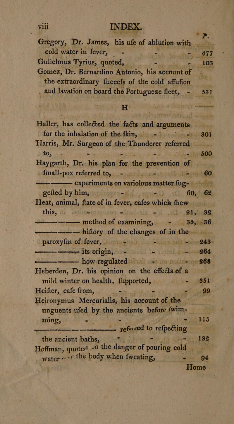 * Gregory, Dr. James, his ufe of ablution with .. . , cold water in fever, - : es 477 Gulielmus Tyrius, quoted, . - ite id 103 Gomez, Dr. Bernardino Antonio, his account of the extraordinary fuccefs of the cold affufion | _ and lavation on board the Portugueze fleet, - 531  H | onan Haller: pe collected. the’ fa&amp;ts and arguments ow for the inhalation of the fkin, - ” sos). 301] Harris, Mr. Sngeaty of the Thunderer referred to, - - $00 py garth, Dr.. his plan for the prevention i jee . fmall-pox referredto, - » |. .- - 60 ——— experiments on variolous matter inline jh gefted byhim, =&gt; - m5). 1, COyt Gee - Heat, animal, ftate of in fevers cafes hick thew basil this, (% Duiite = “ii t+ @iyiaee —_—_——— method of examining, - 35, -36 —————— hiftory of the changes of in the... paroxyfm of. fever, =) &gt; molar, ode Sober 8ad= ——__———— itsorigin, - eo oe 264 ——— how. regulated) 2) 0 ie 868 Heberden, Dr. his opinion on ‘the effedts of a | mild winter on health, uithiohen - 851 Heifter, cafe from, os = sf yy OO Heironymus Mercurialis, his account of the _ unguents ufed by the ancients before (wim- ‘2 ming, - 41S) HI: rehecod to elpding 1 eee the ancient ee is 3 arth Gvemk eS Hoffman, quoted 9 the nit of pouring cold Ata water the body when fweating, -. 94