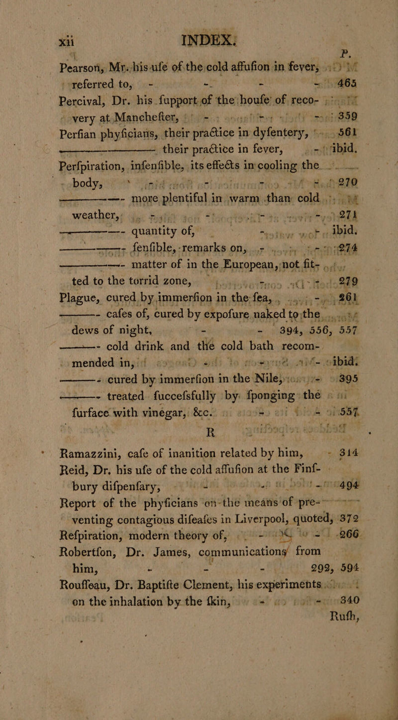 i a Paaraotl Mr.-hisufe of.the, cold affufion a in sbi: eM referred to, = - aide Percival, Dr. his fupport, of ‘the: hoafe of reco- . ne very at Manchefler, f)!)'-.: onanfiter foi Ase Perfian phyfigiatter: their fh tine 4 in dititahiars m8 561 their practice in fever, = &gt;) bid, Perfpiration,. infenfible, its effeéts in pooling ne ook rahaaye mea og) te Bere RN ¥ typ +f +LA Ged! 270 —- more dante in oni aan cold Tree weathers? vie figlkY aol “tonto bors Vaawle tye ogi apenas, QUART ORM! 7 Rk eee —————- fenfible,-remarks on, + .....;, rr &lt;meta —- matter of in the European, not Bilis 0 inal ted to the torrid zone, er Tron atl Hodes 219 Plague, cured by, immerfion i in tap fea, 5 261 i i) hk LZ - cafes of, cured by expofure naked to; a aint dews of night, a - | 394, 556, 557 : ———- cold han and the cold bath recom- mended:inji:f gncat) ad) to sosyne, av oibia + cured bi immerfion in the: Niles oijve 9 895 - treated fuccefsfully by: fone the Se farface with vinegar, &amp;ce. 5 9 = C8 91 65% we : i R A ck 7 ny, ARB : ff. ay SF Ramazzini, cafe of inanition related by him, - 314 Reid, Dr, his ufe of the cold affufion at siya Finf- | bury difpenfary, © | = of Ti OOlU Tae Report of the phyficians ‘on-the means of pre- ~~ -&gt;~ venting contagious difeafes in Liverpool, quoted, 872... Refpiration, modern theory of, ©. -) 0% (6 =) 266. Robertfon, Dr. James, communications from him, * « o BOR 594 Rouffeau, Dr. Baptifte Clement, his erate iy ‘f on the inhalation by the tkin, «) ao pote 340