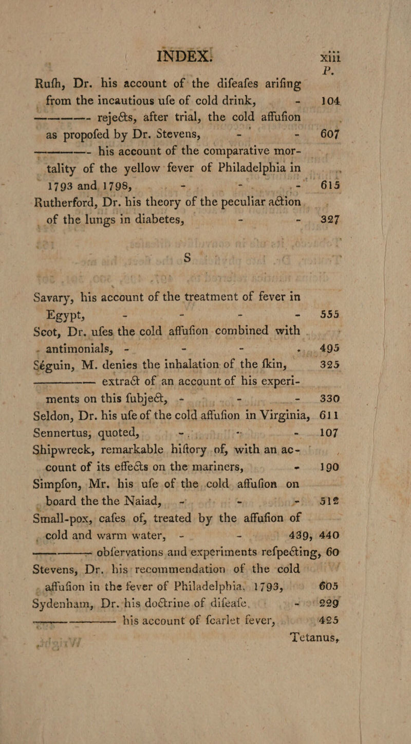 Rufh, Dr. his account of the difeafes arifing - from the incautious ufe of cold drink, . - 104 a rejects, after trial, the cold affufion ; as propofed by Dr. Stevens, - - 607 ————- his account of the comparative mor- “tality of the yellow fever of Philadelphia 3 in m ~ 1793 and, 1798, pil - pt parte Rutherford, Dr. his theory oF the Bredyie a@ion, _of the lungs i in diabetes, - - 327 S Savary, his account of the treatment of fever in Egypt, - - - - 555 Scot, Dr. ufes the cold affufion combined with | y - antimonials, - - - -., 495 Séguin, M. denies the inhalation of the fkin, 325 — extract of an account of his experi- __ meats on this fubje&amp;t, - - - 330 Seldon, Dr. his ufe of the cold affufion in Virginia, 611 Sennertus, quoted, - 2 - 107 Shipwreck, remarkable ors, of, frith an ac- | count of its effects on the mariners, - 190 Simpfon, Mr. his ufe of the cold. affufion on as board the the Naiad, -. + - &gt; ge Small-pox, cafes of, treated by the affufion of _ cold and warm water, - - - 439, 440 ~ obfervations and experiments refpecting, 60 a Lo f Stevens, Dr. his: recommendation of the cold . affafion in the fever of Philadelphia. 1793, 605 Sydenham, Dr. his doftrine of difeafe, ~ 99999 ——— ———— his account of fearlet fever, 425 «, Tetanus, : r\iu . SS © &amp; i e c ad