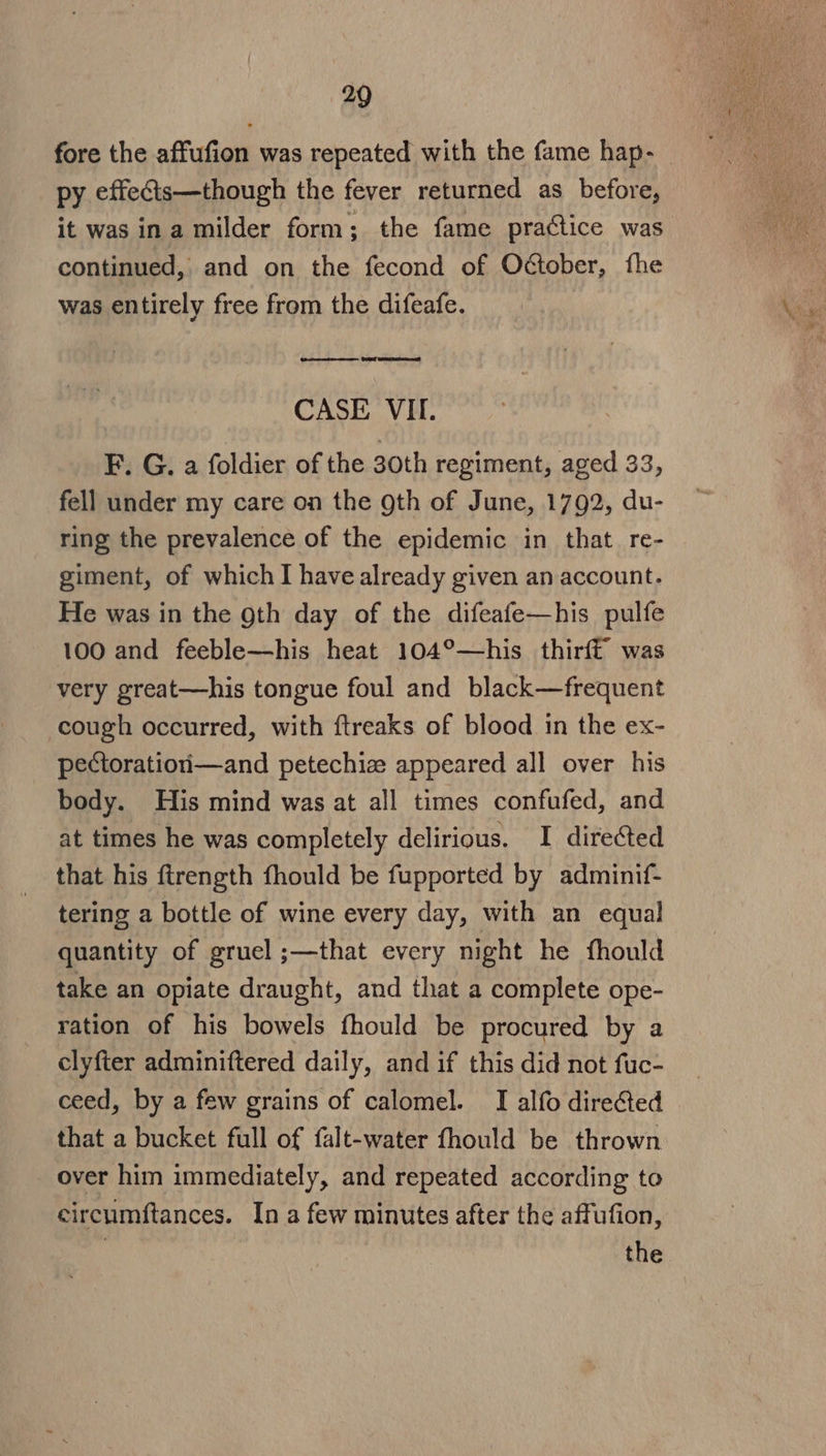 fore the affufion was repeated with the fame hap- py effects—though the fever returned as before, it was ina milder form; the fame practice was continued, and on the fecond of Odctober, fhe was entirely free from the difeafe. eee CASE VIL. F. G. a foldier of the 30th regiment, aged 33, fell under my care on the gth of June, 1792, du- ring the prevalence of the epidemic in that re- giment, of whichI have already given an account. He was in the gth day of the difeafe—his pulfe 100 and feeble—his heat 104°—his thirft was very great—his tongue foul and black—frequent cough occurred, with ftreaks of blood in the ex- pectoratiori—and petechize appeared all over his body. His mind was at all times confufed, and at times he was completely delirious. I directed that his ftrength fhould be fupported by adminif- tering a bottle of wine every day, with an equal quantity of gruel ;—that every night he fhould take an opiate draught, and that a complete ope- ration of his bowels fhould be procured by a clyfter adminiftered daily, and if this did not fuc- ceed, by a few grains of calomel. I alfo directed that a bucket full of falt-water fhould be thrown over him immediately, and repeated according to circumftances. Ina few minutes after the affufion,