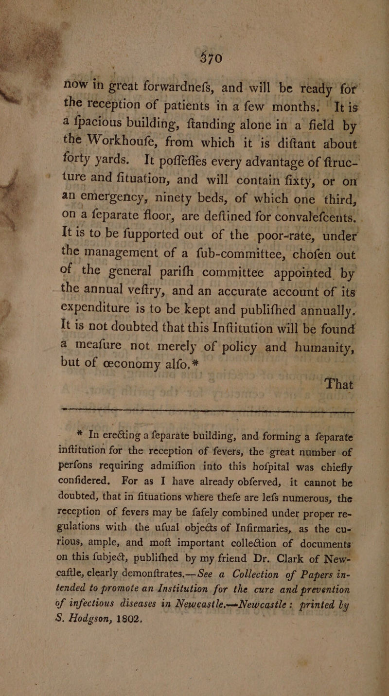 now ih great forwardnefs, and will be ready for the reception of patients in a few months, | ‘It is a fpacious building, ftanding alone in a field by the Workhoufe, from which it is diftant about forty yards. It pofleffes every advantage of ftruc- ’ ture and fituation, and will contain fixty, or on an emergency, ninety beds, of which one third, . on a feparate floor, are deftined for convalefcents, j It is to be fupported out of the poor-rate, under the management of a fub- -committee, chofen out of the general parifh committee appointed. by the annual vefiry, and an accurate account of its . expenditure is to be kept and publifhed annually. It is not doubted that this Inftitution will be found a meafure not. merely of policy and humanity, but of ceconomy alfo,* a That J - * In ereGing a foparhte building, and forming a fepdrate inftitution for the reception of fevers, the great number of perfons requiring admiffion into this hofpital was chiefly confidered. For as I have already obferved, it cannot be doubted, that in fituations where thefe are lefs numerous, the reception of fevers may be fafely combined under proper re- gulations with the ufual objects of Infirmaries, as the cu- rious, ample, and moft important collection of documents: on this fubjeé, publithed by my friend Dr. Clark of New- caftle, clearly demonftrates,—See a Collection of Papers in- tended to promote an Institution for the cure and prevention of infectious diseases in Neweastle, Newcastle ; - printed by S. Hodgson, 1802.