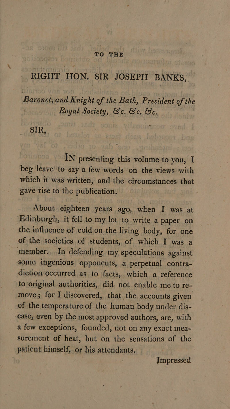 nO THE RIGHT HON. SIR JOSEPH BANKS, Baronet; and Knight of the Bath, President of the Royal Snciety, &amp;e. He, Ge. = SIR, IN presenting this volume to you, I beg leave to say a few words on the views with which it was written, and the circumstances that gave rise to the publication. About. eighteen years ago, when I was at ‘Edinburgh, it fell to my lot to write a paper on the influence of cold on the living body, for one of the societies of students, of which I was a member. In defending my speculations against some ingenious opponents, a perpetual contra- diction occurred. as to facts, which a reference to original authorities, did not enable me to re- move; for I discovered, that the accounts given of the temperature of the human body under dis- ease, even by the most approved authors, are, with a few exceptions, founded, not on any exact mea- surement of heat, but on the sensations of the patient himself, or his attendants. | | Impressed