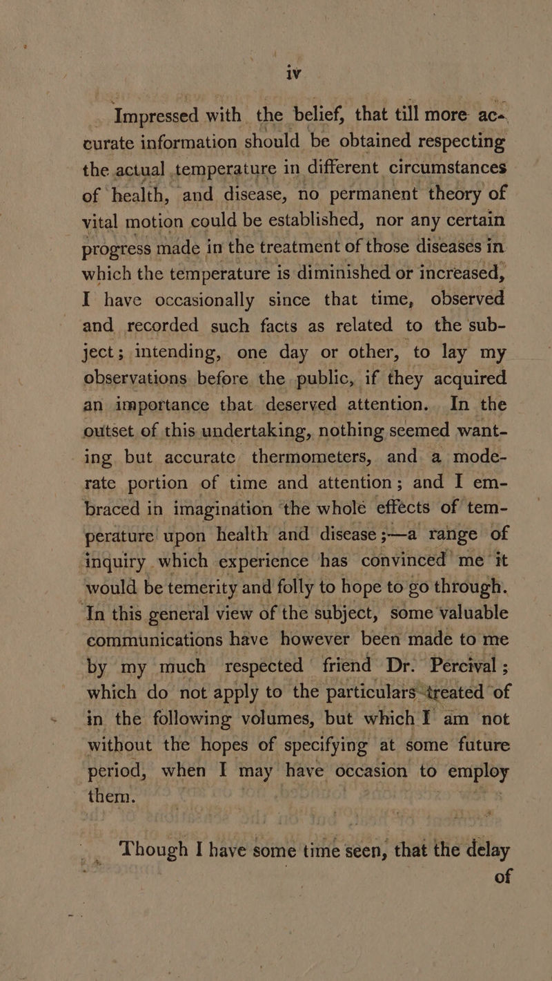 | ‘Impressed with the belief, that till more ace. curate information should be obtained respecting the actual , temperature in different circumstances of health, and disease, no permanent theory of vital motion could be established, nor any certain progress made i in the treatment of those diseases in which the temperature is diminished or increased, I have occasionally since that time, observed and recorded such facts as related to the sub- ject; imtending, one day or other, to lay my observations before the public, if they acquired an importance that deserved attention. In the outset of this undertaking, nothing seemed want- ing but accurate thermometers, and a mode- rate portion of time and attention; and I em- braced in imagination ‘the whole effects of tem- perature: upon health and disease ;—a range of inquiry which experience has convinced’ me ‘it would be temerity and folly to hope to £0 through. In this general view of the subject, some valuable communications have however been made to me by my much respected friend Dr. Percival ; which do not apply to the particulars ‘treated of in the following volumes, but which I am not without the hopes of specifying at some future period, when I may have occasion to Beate gs them. Though I have some time seen, that the delay ) ! of