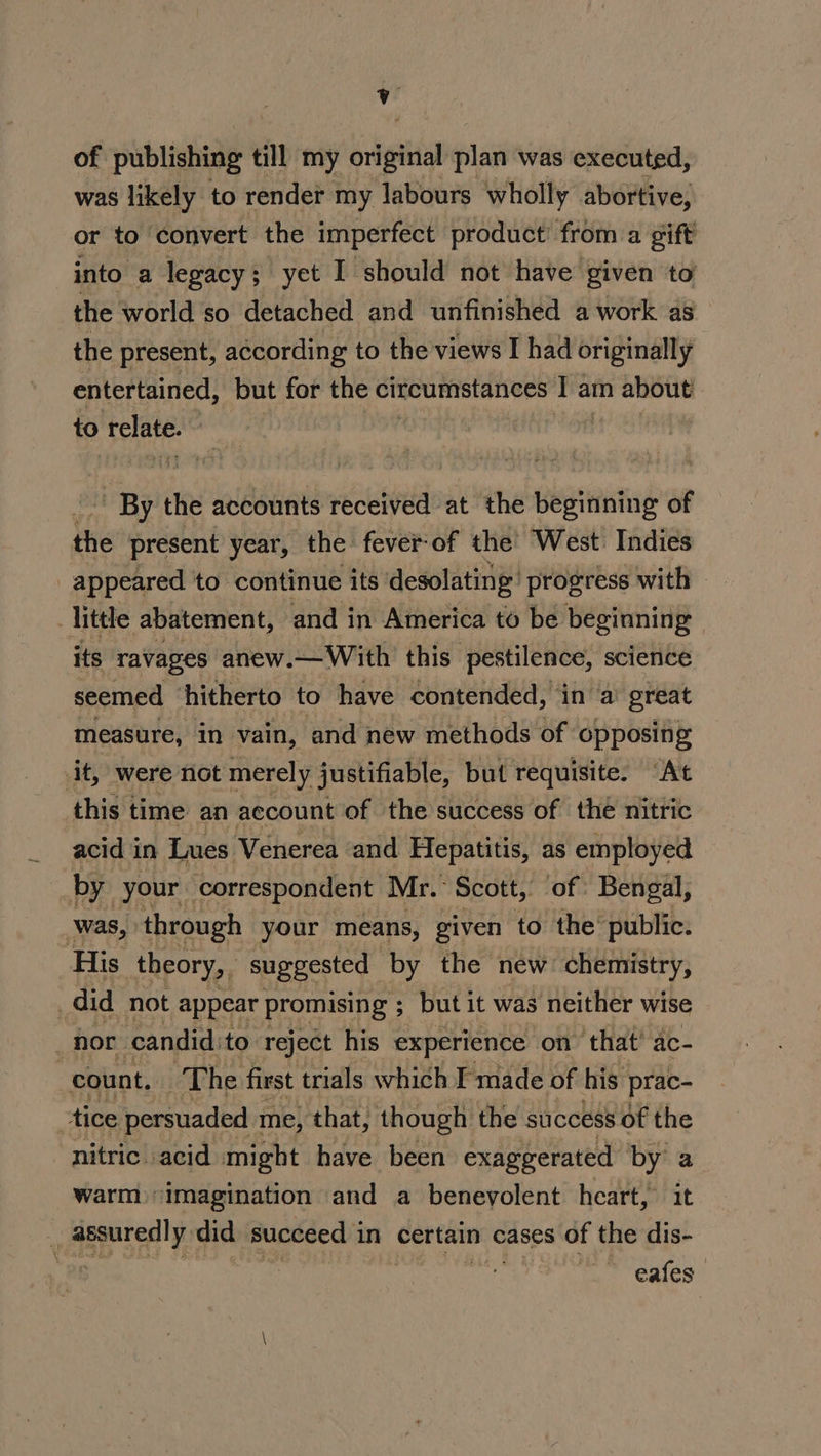 of publishing till my Sigttiap plan was executed, was likely to render my labours wholly abortive, or to convert the imperfect product from a gift into a legacy; yet I should not have given to the world so detached and unfinished a work as the present, according to the views I had originally entertained, but for the circumstances I am about to relate. aie ’ By the accounts received at the beginning of the present year, the fever-of the West Indies appeared to continue its desolating’ progress with Tittle abatement, and in America to be beginning - its ravages anew.— With this pestilence, science seemed ‘hitherto to have contended, in a’ great measure, in vain, ‘and new methods of opposing it, were not merely justifiable, but requisite. “At this time an account of the success of thé nitric acid in Lues Venerea and Hepatitis, as employed by your correspondent Mr. Scott, of Bengal, _was, through your means, given to the public. His theory, suggested by the new chemistry, | did not appear promising ; but it was neither wise 2 hor candid. to reject his experience on that’ ac- : count. ‘The first trials which made of his prac- tice persuaded me, that, though the success of the nitric. acid might have been exaggerated by a warm “imagination and a benevolent heart, it Ns assuredly did succeed 1 in certain cases of the dis- Pe eafes