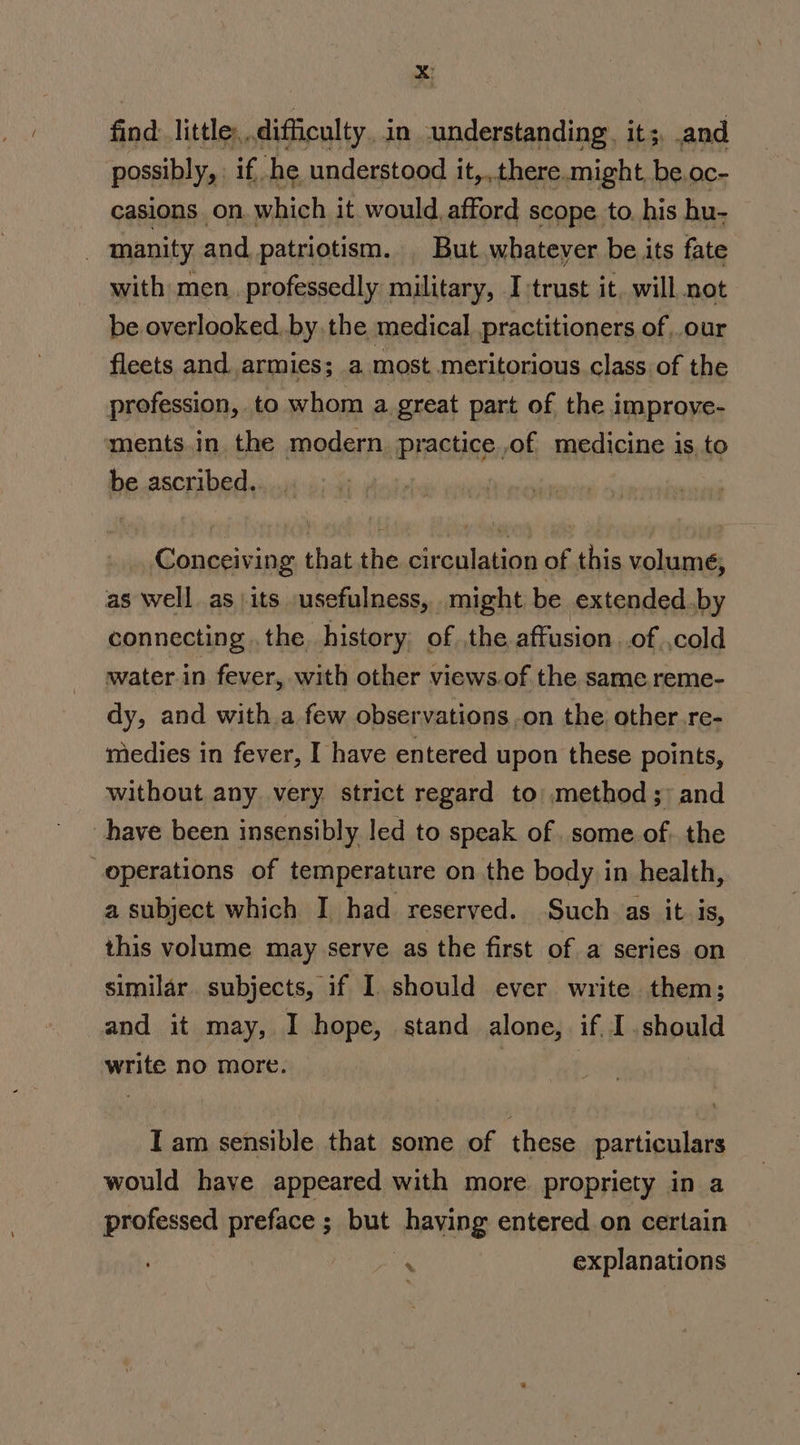 find: little, difficulty in understanding. it;, and possibly, if he understood it,.,.there.might, be. OC- casions on. which it would, afford scope to. his hu- manity and patriotism. | But whatever be its fate with men..professedly military, I:trust it, will not be overlooked. by the medical practitioners of,.our fleets and armies; a most meritorious class of the profession, to whom a great part of the improve- ments.in. the modern practice,of medicine is, to be ascribed. Conceiving that the circulation of this volume, as well as\its usefulness, might be extended.,by connecting .the, history; of the affusion .of ,cold water.in fever, with other views.of the same reme- dy, and with a few observations on the other.re- medies in fever, I have entered upon these points, without any very strict regard to: method; and have been insensibly led to speak of. some. of. the operations of temperature on the body in health, a subject which I had reserved. Such as it 1S, this volume may serve as the first of a series on similar subjects, if I should ever write them; and it may, I hope, stand alone, if I. should write no more. : | Tam sensible that some of these particulars would have appeared with more propriety in a professed preface ; but having entered on certain . explanations