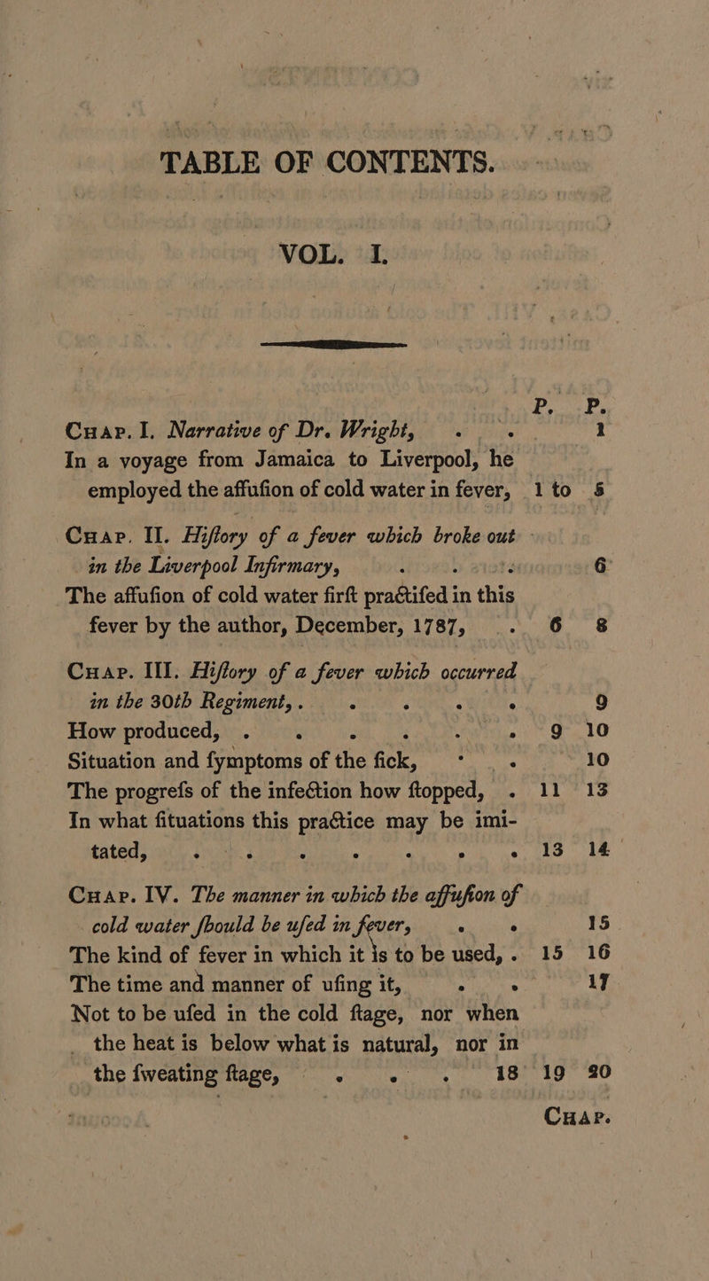 TABLE OF CONTENTS. VOL. I. Cuap.I. Narrative of Dr. Wright, In a voyage from Jamaica to Liverpool, he in the Liverpool Infirmary, The affufion of cold water firft we a in thin fever by the author, December, 1787, Cuap. Ill. Hiffory of a fever which occurred ther S0rb Regiments. phic. oC Wi 6 How produced, . OSs Situation and fymptoms of the fick, Be rai The progrefs of the infection how ftopped,_ . In what fituations this practice may be imi- tated, Sasi » ; A “ C Cuap. IV. The manner in which the affufion of cold water foould be ufed in fever, ak ithe The kind of fever in which it js to be used, . The time and manner of ufing it, ei se Not to be ufed in the cold ftage, nor when _ the heat is below what is natural, nor in the fweating HARGs owe, ip... B, 5 lto 5 6: 6.6 68 9 9 10 10 ll 13 13 14 15 15 16 17 ‘19 980