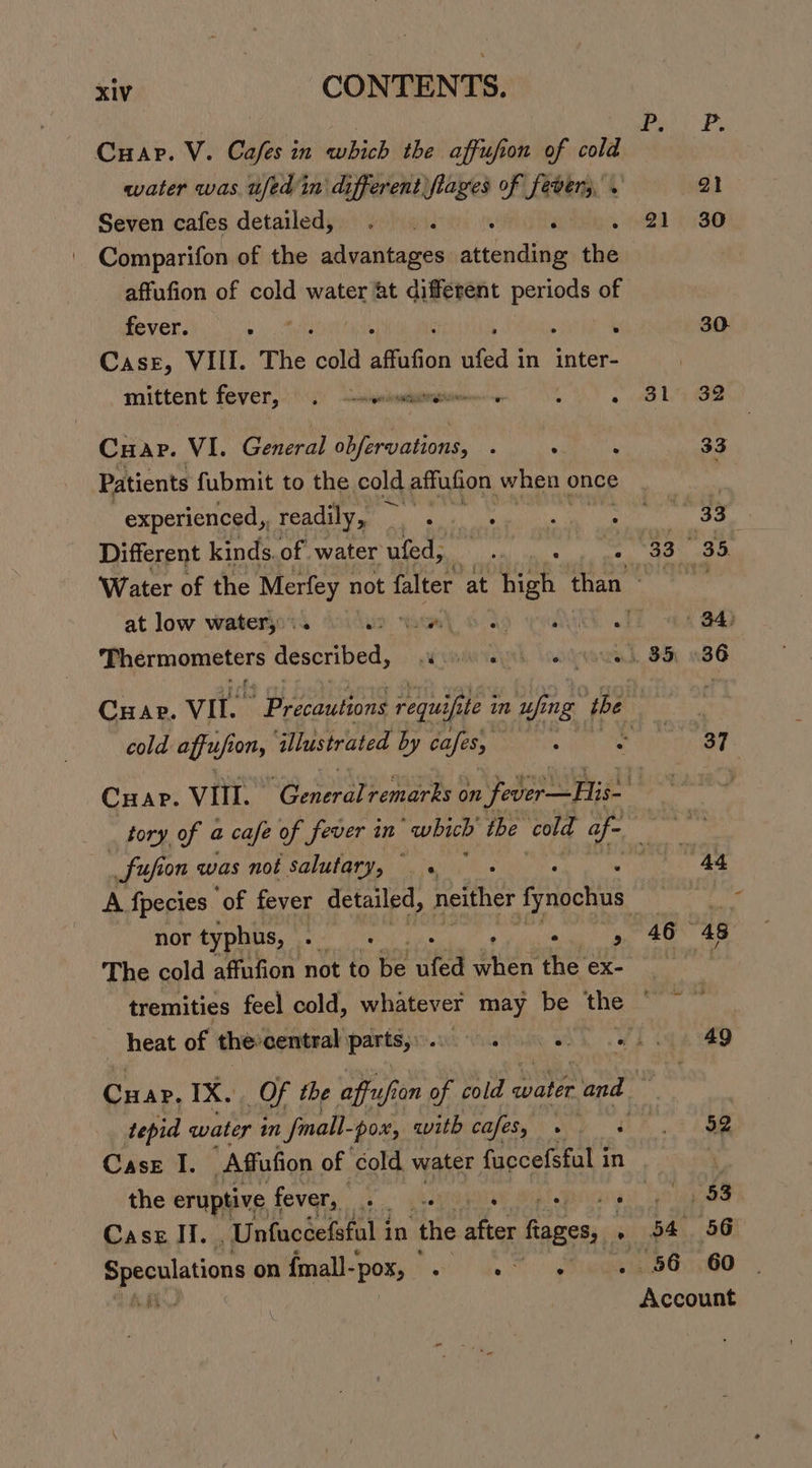 water was ufed in different fiages of fever; . a1 Seven cafes detailed, . . é 21 30 Comparifon of the annie atteediae the affufion of cold water at different Palast of fever. A. ‘ 30. Case, VIII. The ‘call affafion ufed i in inter- | mittent fever, (4) ewisniowmutmstionion se CS ae Le Cuap. VI. General obfervations, ‘ .  33 Patients fubmit to the cold affufion when ¢ once ‘ experienced, readily, . 33 Different kinds. of water ufed, hye 33 35. Water of the Merfey not falter at ee than ee at low watery: Lie ene ds Ged 84) Thermometers described, ewe lonvewak, Fo 086 CHap. VII. Seen requif ifit fe in uf ing tbe cold affufi on, illustrated by cafes, z 37 CHAP. Vill. yeti): remarks on fever —His- “4 tory of a cafe of fever in which the cold af- ae +, _fufion was not salutary, °. « 44 nor typhus, ee ae , , The cold affufion not to ae ufed eee the ex- Case I. ‘Affufion of ‘cold. water fuccefsful i in Case Ii. Unfaccefsfal 1 in ‘the after fiages, . Speculations on {mall- -pox, . ae 46 “48 49 52 tiga’ 54 56 56 60 pina