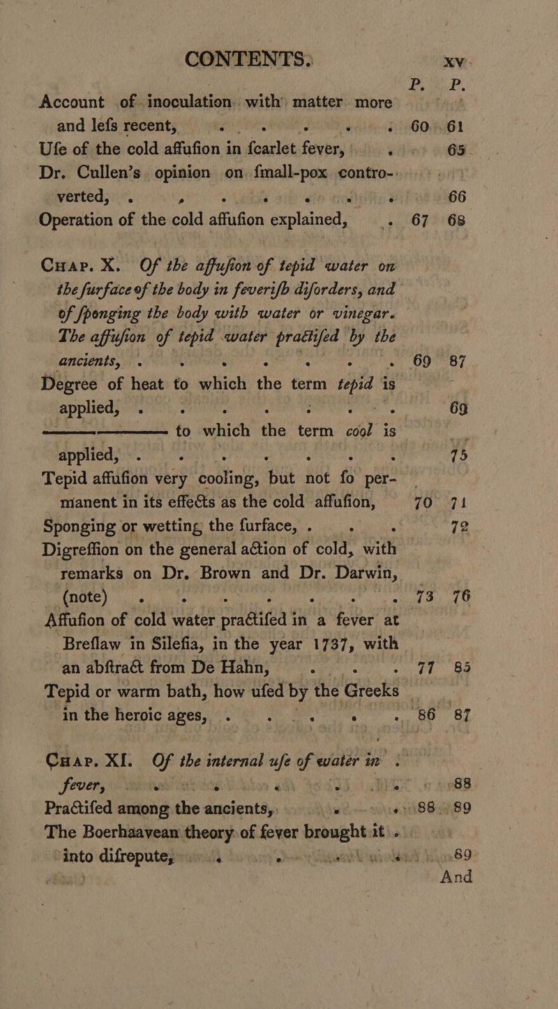 Account of. inoculation. with’ matter more and lefs recent, : : Ufe of the cold affufion in , fearlet Savbay verted, . ; ¥ ais Operation of the cold affufion explained, the furface of the body in feverif/b diforders, and of fponging the body with water or vinegar. The affufion of tepid water oe yee by the ancients, . : : : applied, to which the Hi sol “18 applied, : ; Tepid affufion very inte Babs not is per- manent in its effects as the cold affufion, Sponging or wetting the furface, . Digreffion on the general aétion of cold, with Pe rece Aa) : . Affufion of cold lg de pe aa in a fser” at 69 70 an abftract from De Hahn, cys in the heroic ages, Side Sa ee ° Cap. XI. Of the internal ufe of eater in : Sever, \\- eons tay An » ah ASA He Practifed among the ancients,, e's The Boerhaavean theory. of fever brought it it. 77 66 68