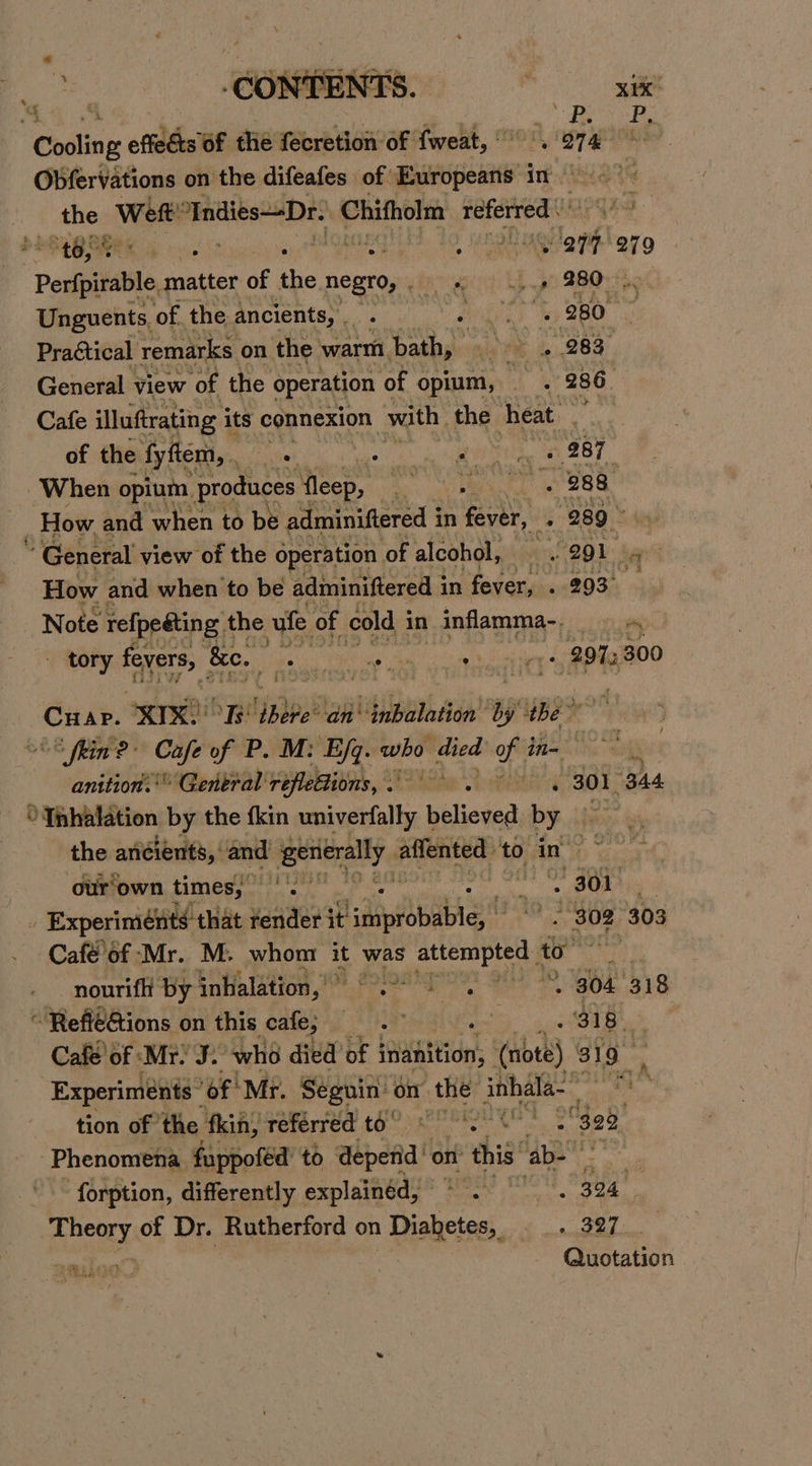 4 G ¥ - ‘CONENE:: : x1K Cooling effects 6f thie fecretion of fweat, vere ae Obfervations on the difeafes of Europeans in the Weft mmnidibe SDE Chifholm referred * tay Wend . . » eae vant 279 Pei matter of the. negro, sheet! LE ph SROs Unguents, of the ancients, e deg : , 280 ~ Practical remarks on the warm aig ia 283 ; General view ‘of the operation ‘of opium, A 3 a 286 ; Cafe illuftrating i its connexion with. the heat. ye of the fyftem, , otal coat woagbenetia, WL 28 T ‘When opium, produces fleep, ao, ORG . 288 _ How and when to be adminiftered i in fever, , 289 * General view of the operation of alcohol, 4 a 20D ays How and when to be adminiftered in fever, . 293° Note refpedting t the vufe of cold i in inflamma-. m tory fevers, ‘&amp;e. ia : ee 03) tee 297; 300 F &amp; Cuar. ert re ldpbee® lad biibetaston ‘by they &lt;8 fin? Cafe of P. M: Ejq. who died mene oa sh anition.'® General réflettions, . 301 344 °Tnhalation by the fkin cacti believed by the ancients, ‘and getierally. affented to in op our'own times, 2 i ae _ Experiménts that render it Ldppibnabigs? ’ » Soe 303 Café’of Mr. M. whom it was attempted al 4 nourifli by inhalation,’ O° PO 2 8 goa 318 “ Refi€Gions on this cafe, Casi § oe oa Cafe of ‘Mr. J. “who died of inanition, (note) 319 Experiments’ ‘of! Mr. Seguin: on the inhala- . A tion of the fkin, referred t6° © 328, Phenomena. fuppofed’ to depend on this: ‘abo , ‘forption, differently explained, © “S394 nL, NS | Quotation