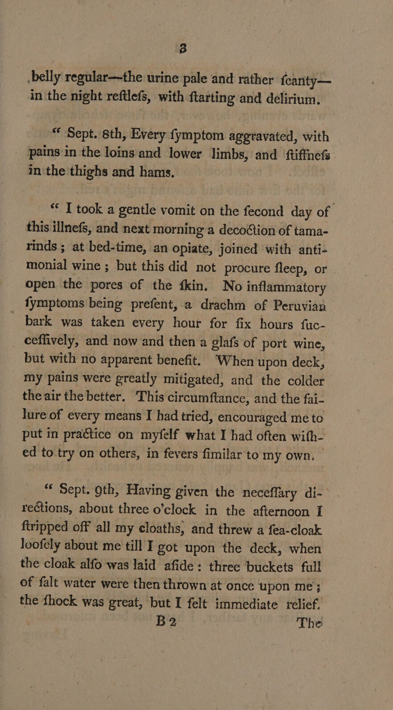 8 belly regular—the urine pale and rather fcanty— in the night reftlefs, with ftarting and delirium. “ Sept. sth, Every fymptom aggravated, with pains in the loins and lower limbs, and ftiffnefs inthe thighs and hams. “© I took a gentle vomit on the fecond day of. this illnefs, and next morning a decoion of tama- rinds ; at bed-time, an opiate, joined with anti- monial wine ; but this did not procure fleep, or | open the pores of the fkin. No inflammatory fymptoms being prefent, a drachm of Peruvian ~ bark was taken every hour for fix hours fuc- ceffively, and now and then a glafs of port wine, but with no apparent benefit. ‘When upon deck, my pains were greatly mitigated, and the colder theair the better. This circumftance, and the fai- lure of every means I had tried, encouraged me to put in pra@tice on myfelf what I had often with- ed to try on others, in fevers fimilar'to my own. “* Sept. oth, Having given the etatthty di- rections, about three o’clock in the afternoon I ftripped off all my cloaths, and threw a fea-cloak loofely about me till I got upon the deck, when the cloak alfo was laid afide: three buckets full of falt water were then thrown at once upon me}; the fhock was great, but I felt immediate relief, B2 The