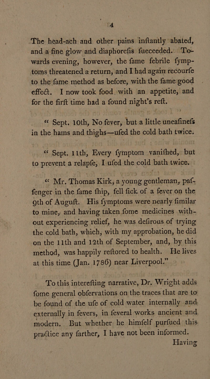 A ‘The head-ach and other pains inftantly abated, and a fine glow and diaphorefis fueceeded.. To- wards evening, however, the fame febrile fymp- toms threatened a return, and I had agaim recourfe to the fame method as before, with the fame good effect. I now took food. with an appetite, and for the firft time bad a found ood S reft. “ Sept. 10th, No rane but a little uneafinefs in the hams and thighs—ufed the cold bath twice. «¢ Sept. 11th, Every fymptom vanifhed, but to prevent a relapfe, I ufed the cold bath twice. ‘© Mr. Thomas Kirk, a young gentleman, paf- fenger in the fame fhip, fell fick of a feyer on the oth of Auguft. His fymptoms were nearly fimilar to mine, and having taken fome medicines with- out experiencing relief, he was defirous of trying the cold bath, which, with my approbation, he did on the 11th and 12th of September, and, by this method, was happily reftored to health. He lives at this time (Jan. 1786) near Liverpool.” To this interefting narrative, Dr. Wright adds fome general obfervations on the traces that are to be found of the ufe of cold water internally and externally i in fevers, in feveral works ancient and modern. But whether. he himfelf purfued this practice any farther, I have not been informed. Having