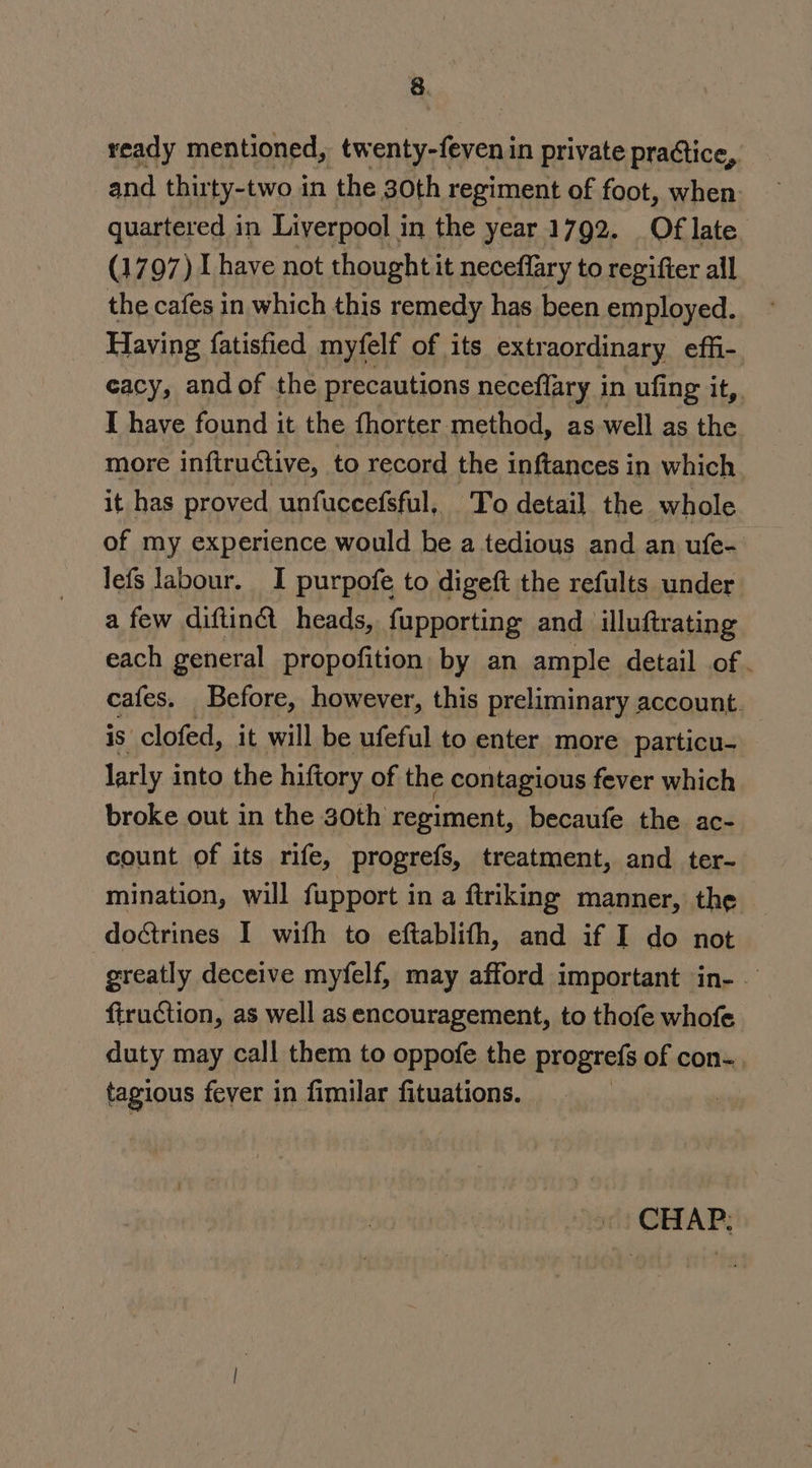 ready mentioned, tw enty-feveni in private practice, and thirty-two in the 30th regiment of foot, when quartered in Liverpool in the year 1792. Of late. (1797) I have not thought it neceflary to regifter all the cafes in which this remedy has been employed. Having {atisfied myfelf of its extraordinary effi- cacy, and of the precautions neceflary in ufing it, I have found it the fhorter method, as well as the more inftructive, to record the inftances in which it has proved unfuccefsful, To detail the whole of my experience would be a tedious and an ufe- lefs labour. I purpofe to digeft the refults under a few diftin@ heads, {upporting and illuftrating each general propofition by an ample detail of. cafes. Before, however, this preliminary account. is clofed, it will be ufeful to enter more particu- larly into the hiftory of the contagious fever which broke out in the 30th regiment, becaufe the ac- count of its rife, progrefs, treatment, and ter- mination, will fupport in a firiking manner, the do&amp;rines I wifh to eftablith, and if I do not greatly deceive myfelf, may afford important in-— firuction , as well as encouragement, to thofe whofe duty may call them to oppofe the progrefs of con-. tagious fever in fimilar fituations. | | «| CHAP: