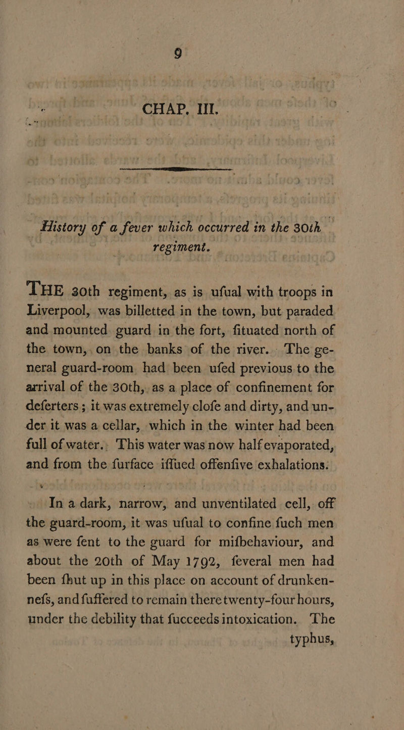 | History of a fever which occurred in the 30th a | regiment. THE 3oth regiment, as is ufual with troops in Liverpool, was billetted in the town, but paraded and mounted. guard in the fort, fituated north of the town,,.on the banks of the river. The ge- neral guard-room had been ufed previous to the arrival of the 30th,.as a place of confinement for deferters ; it was extremely clofe and dirty, and un- der it was a cellar, which in the winter had been full of water.. This water was now half evaporated, and from the furface iffued offenfive exhalations: In a dark, narrow, and unventilated cell, off the guard-room, it was ufual to confine fuch men as were fent to the guard for mifbehaviour, and about the 20th of May 1792, feveral men had been fhut up in this place on account of drunken- nefs, and fuffered to remain theretwenty-four hours, under the debility that fucceeds intoxication. The typhus,