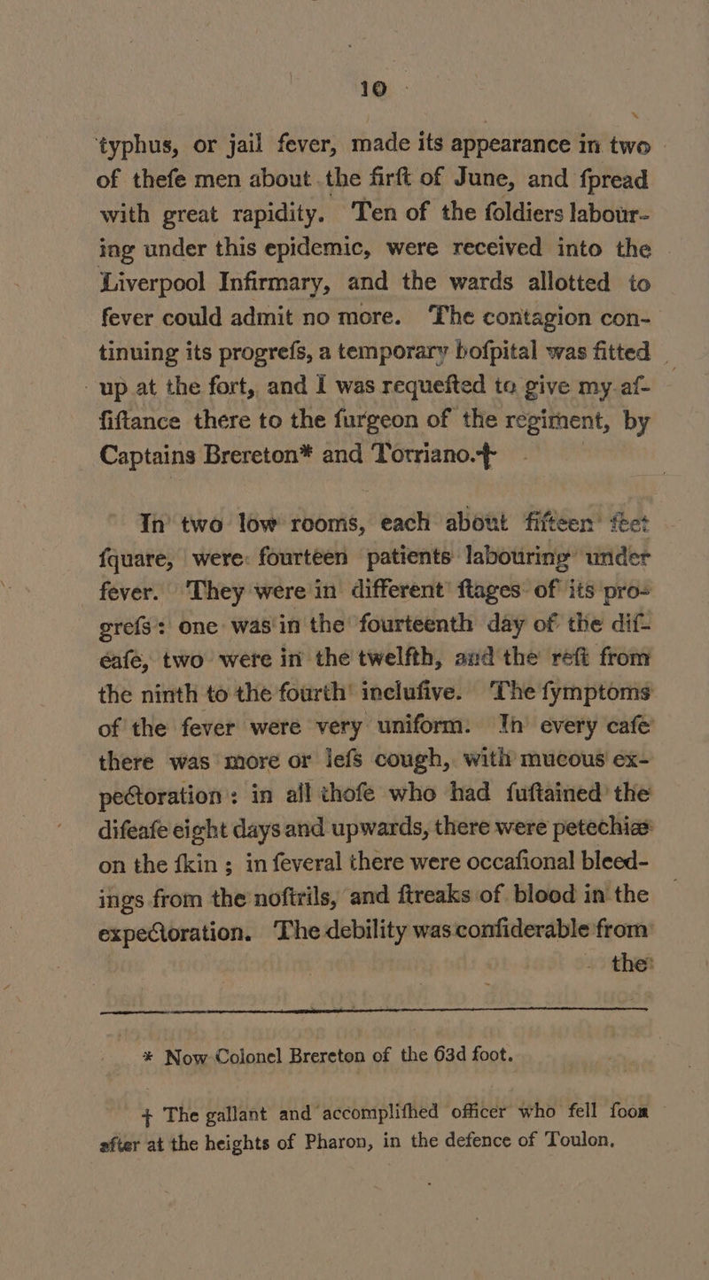 ‘typhus, or jail fever, made its appearance in two of thefe men about the firft of June, and fpread with great rapidity. Ten of the foldiers labour- ing under this epidemic, were received into the © Liverpool Infirmary, and the wards allotted to fever could admit no more. The contagion con- tinuing its progrefs, a temporary bofpital was fitted _ up at the fort, and I was requefted to give my af : fiftance there to the furgeon of the regiment, by Captains Brereton* and Torriano.- Th’ two low rooms, each about fifteen’ feet {quare, were: fourteen patients labouring under fever. They were in different’ ftages: of its pro- grefs’s: one: was' in the fourteenth day of the dif- éafe, two were in the twelfth, and the refi from the ninth to the fourth’ inclufive. The fymptoms of the fever were very uniform: Ih’ every cafe there was more or jefs cough, with mucous ex- petoration: in all thofe who had fuftained’ the difeafe eight days and upwards, there were petechias on the fkin ; in feveral there were occafional bleed- ings from the noftrils, and ftreaks of blood in: the expectoration. The debility was confiderable from by J +0 thet oe * Now Colonel Brereton of the 63d foot. + The gallant and accomplifhed officer who fell foom after at the heights of Pharon, in the defence of Toulon.