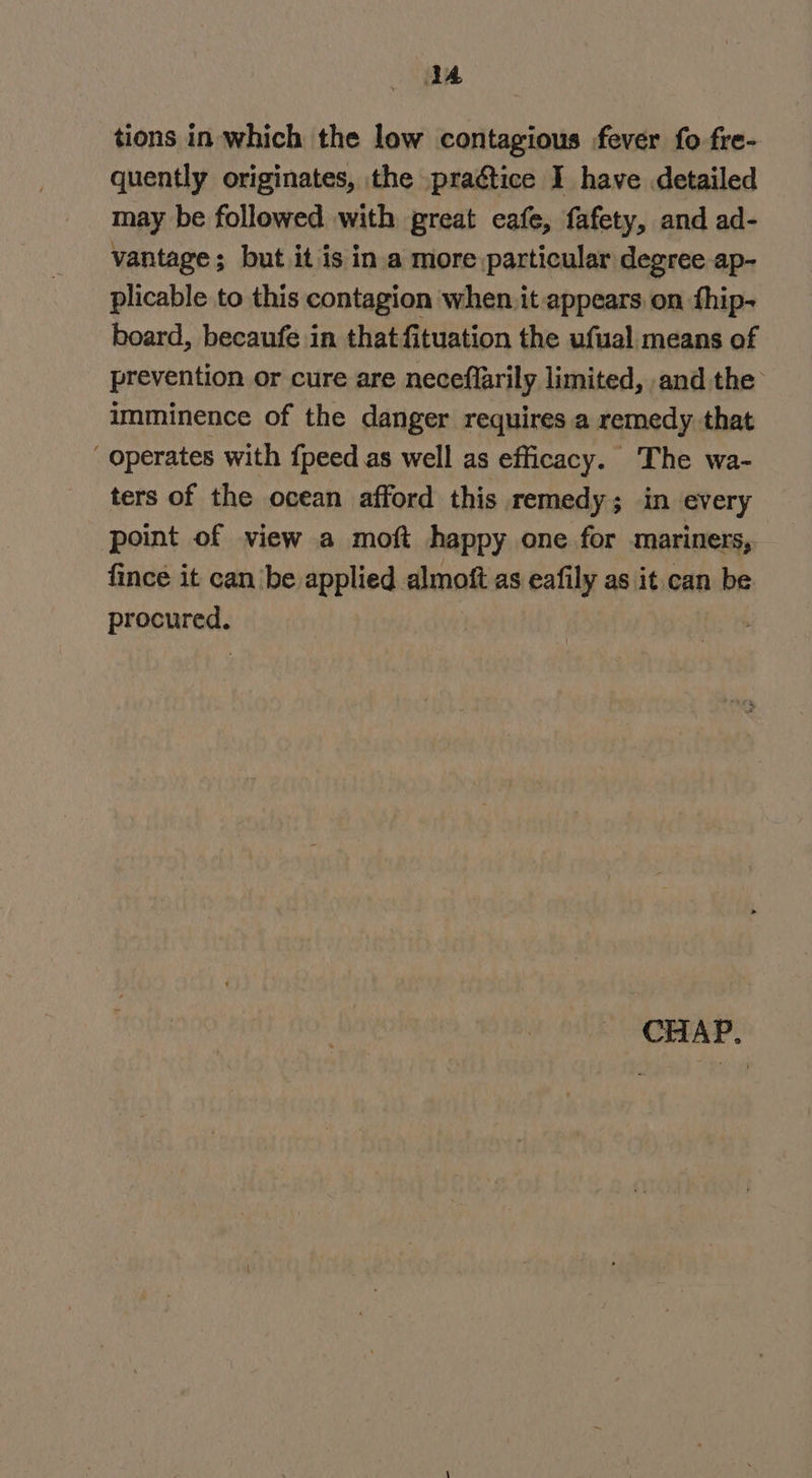 1A tions in which the low contagious fever fo fre- quently originates, the _practice I have detailed may be followed with great eafe, fafety, and ad- vantage; but it is ina more particular degree ap- plicable to this contagion when. it appears.on fhip- board, becaufe in that fituation the ufual means of prevention or cure are neceflarily limited, and the imminence of the danger requires a remedy that  operates with {peed as well as efficacy. The wa- ters of the ocean afford this remedy; in every point of view a moft happy one for mariners, fince it can be applied almoft as eafily as it. can be procured.