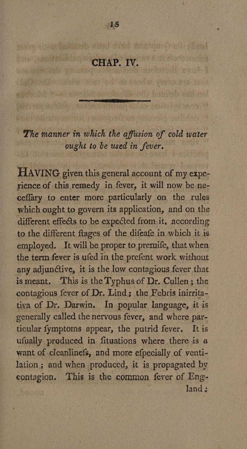 The manner in which the affusion of cold water ought to be used in fever. HAVING given. this general account of my expe- rience of this remedy in fever, it will now be.ne- ceflary to enter more particularly on the rules which ought to govern its application, and on the different effeéts to be expected from. it, according to the different flages of the difeafe in which it is employed. It will be proper to premife, that when. the term fever is ufed in the prefent work without any adjunctive, it is the low contagious fever that ismeant. ‘This is the Typhus of Dr. Cullen; the contagious fever of Dr. Lind; the Febris inirrita- tiva of Dr. Darwin. In popular language, it is generally called the nervous fever, and where par- ticular fymptoms appear, the putrid fever. It is ufually produced in fituations where there is a want of cleanlinefs, and more efpecially of venti- lation ; and when produced, it is propagated by contagion, ‘This is the common fever of Eng- | | land ;