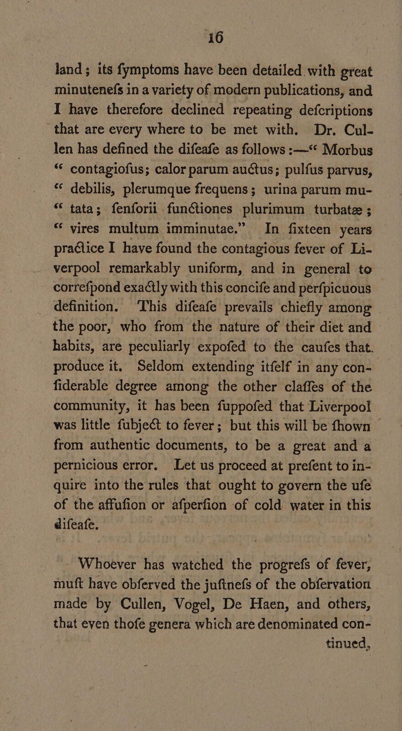 land; its fymptoms have been detailed with great minutenefs in a variety of modern publications, and I have therefore declined repeating defcriptions that are every where to be met with. Dr. Cul- len has defined the difeafe as follows :—** Morbus “« contagiofus; calor parum auctus; pulfus parvus, * debilis, plerumque frequens; urina parum mu- “ tata; fenforii funtiones REO UR turbatee ; “ vires multum imminutae.” In fixteen years praGlice I have found the contagious fever of Li- verpool remarkably uniform, and in general to correfpond exaétly with this concife and perfpicuous definition. ‘This difeafe prevails chiefly among | the poor, who from the nature of their diet and habits, are peculiarly expofed to the caufes that. produce it, Seldom extending itfelf in any con- fiderable degree among the other claffes of the community, it has been fuppofed that Liverpool was little fubject to fever; but this will be fhown © from authentic documents, to be a great and a pernicious error. Let us proceed at prefent to in- quire into the rules that ought to govern the ufe of the affufion or afperfion of cold water in this difeafe, | | - Whoever has watched the progrefs of fever, muft have obferved the juftnefs of the obfervation . made by Cullen, Vogel, De Haen, and others, that even thofe genera which are denominated con- _ tinued,