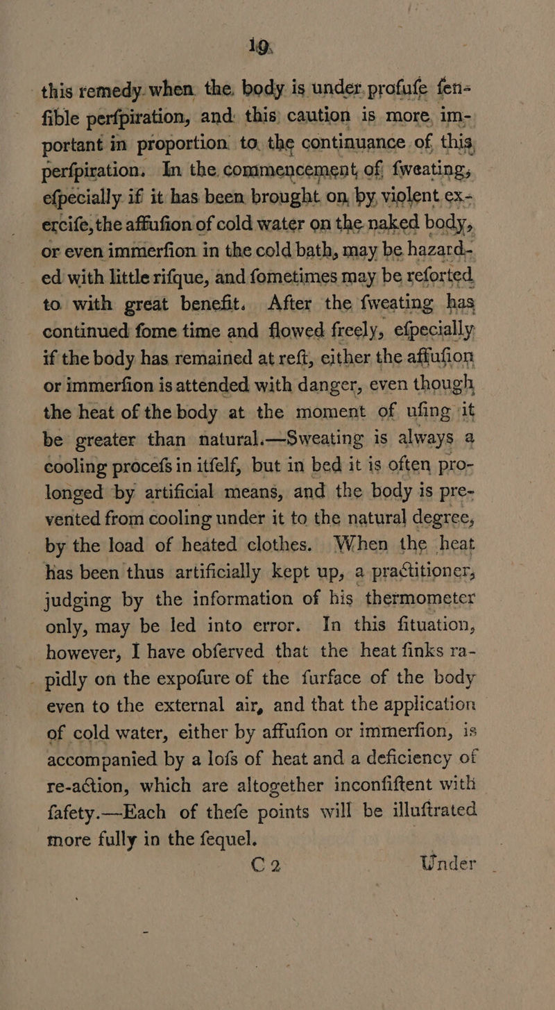 this remedy. when, the. body is under. profufe fen- fible perfpiration, and: this) caution is more, im- portant in proportion. to, the continuance of this, perfpiration. In the. commencement, of; fweating, efpecially iff it has been brought on, by, violent ex- ercife, the affufion of cold water on the naked body, or even immerfion in the cold bath, may be hazard- ed with little rifque, and fometimes may be reforted to with great benefit. After the fweating has continued fome time and flowed freely, efpecially if the body has remained at reft, either the affufion or immerfion is attended with danger, even though the heat of the body at the moment of ufing it be greater than natural.—Sweating is always a cooling procefs in itfelf, but in bed it is often pro- longed by artificial means, and the body is pre- vented from cooling under it to the natural degree, by the load of heated clothes. When the heat has been thus artificially kept up, a practitioner, judging by the information of his thermometer only, may be led into error. In this fituation, however, I have obferved that the heat finks ra- _ pidly on the expofure of the furface of the body even to the external air, and that the application of cold water, either by affufion or immerfion, is accompanied by a lofs of heat and a deficiency of re-action, which are altogether inconfiftent with fafety—Each of thefe points will be illuftrated more fully in the fequel. : C2 Under _