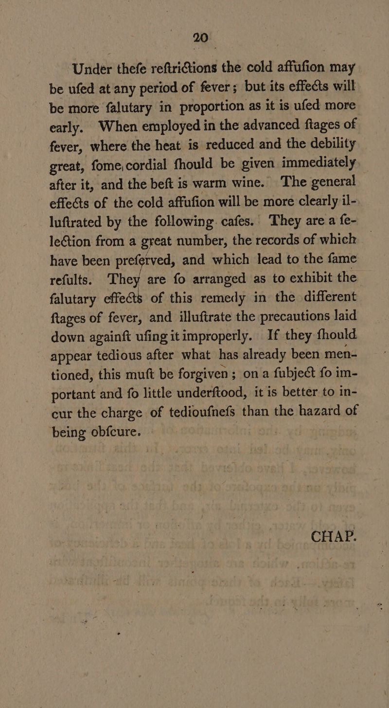 Under thefe refiriGions the cold affufion may be ufed at any period of fever; but its effects will be more falutary in proportion as it is ufed more early. When employed in the advanced ftages of fever, where the heat is reduced and the debility great, fome,cordial fhould be given immediately after it, and the beft is warm wine. The general effects of the cold affufion will be more clearly il- luftrated by the following. cafes. They are a fe- leGtion from a great number, the records of which have been preferved, and which lead to the fame refults. They are fo arranged as to exhibit the ~ falutary effects of this remedy in the different ftages of fever, and illuftrate the precautions laid down againft ufing it improperly. If they fhould appear tedious after what has already been men- tioned, this mutt be forgiven ; on a fubject fo im- portant and fo little underftood, it is better to in- cur the charge of tedioufnefs than the hazard of being obfcure. | , |