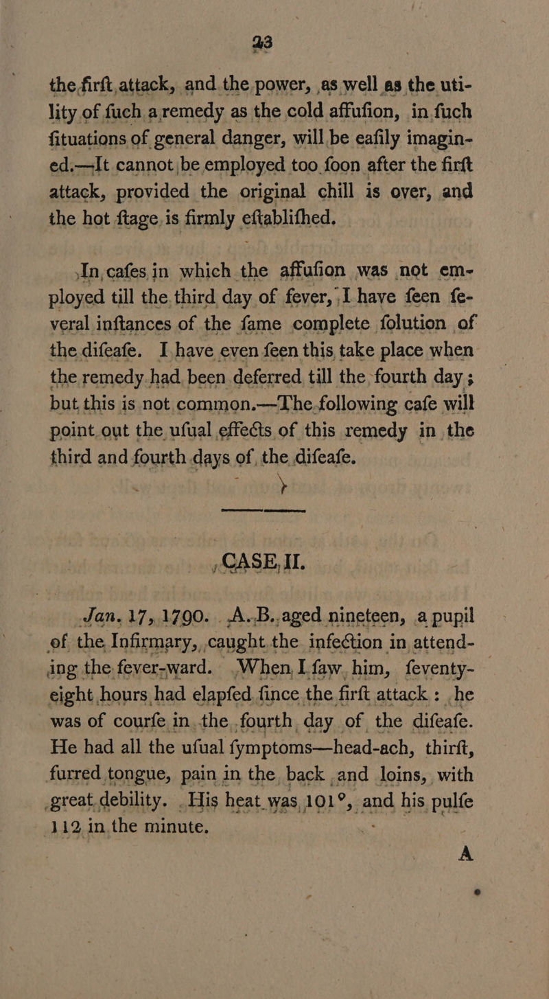 a3 the,firft,attack, and the power, as well as the uti- lity of fuch a remedy as the cold affufion, in fuch fituations of general danger, will be eafily imagin- ed.—It cannot be employed too foon after the firft attack, provided the original chill is over, and the hot ftage. is firmly. efablithed, In, cafes in which the affufion was not em~- ployed till the. third day of fever, I have feen {e- veral inftances of the fame complete folution of the difeafe. I,have even feen this take place when the remedy.had been deferred till the fourth day ; but this is not common.—The.following cafe will point out the ufual effects of this remedy in the third and fourth days of, the difeafe. | CASE IL. Jan. 17,1790. .A.B.,aged nineteen, a pupil of the Infirmary,,,caught the infection in attend- ing the fever-ward. |When,I.faw. him, feventy- — eight J hours, had elapfed, fince the. firft attack : he was of courfe i in the fourth day of the difeafe. He had all the ufual fymptoms—head-ach, thirft, furred tongue, pain in the back ,and loins, with great debility. . His heat. was, 101°, and his pulfe 112 in.the minute. ) A