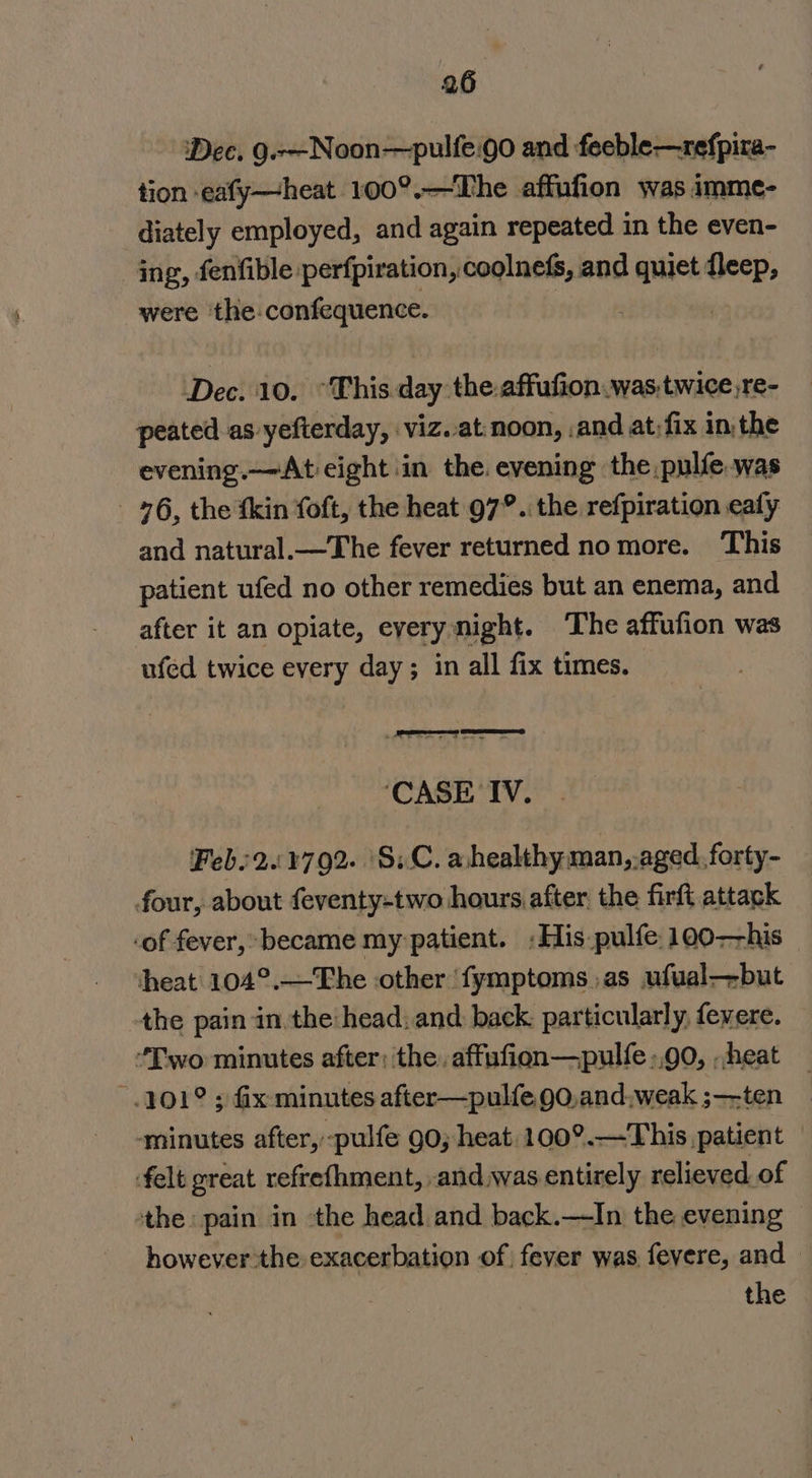 ‘Dec. 9.-—-Noon—pulfe.go and feeble—refpira- tion eafy—heat 100°.—The affufion was imme- diately employed, and again repeated in the even- ing, fenfible perfpiration, coolnefs, and quiet fleep, were ‘the-confequence. mele | Dec. 10. “This day the.affufion.was.twice,re- peated as yefterday, viz. at:noon, and at;fix in the evening.—At eight in the. evening the pulfe.was 96, the tkin foft, the heat 97°. the refpiration ealy and natural.—The fever returned nomore. This patient ufed no other remedies but an enema, and after it an opiate, eyery night. ‘The affufion was ufed twice every day ; in all fix times. ‘CASE IV. Feb:2.:¥792. ‘S.C. a.healthy man,.aged.forty- four, about feventy-two hours after the firft attack -of fever,» became my patient. :His pulfe 100-his heat 104°.—The other ‘fymptoms as ufual—but the pain in, the head: and back: particularly, fevere. “Two minutes after; the. affufion—pulfe +90, heat 101° ; fix minutes after—pulfe 90,and,weak ;—-ten minutes after, -pulfe 90; heat. 100°.—This patient felt great refrefhment, and was entirely relieved of the: pain in the head and back.—In. the evening however the exacerbation of fever was fevere, and —