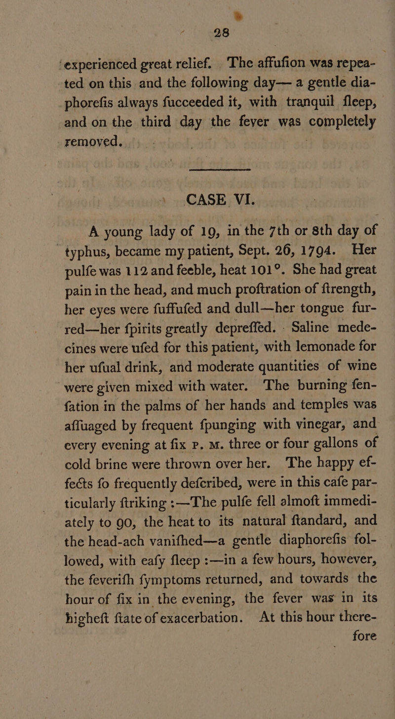 &amp; 28 ‘experienced great relief. The affufion was repea- ted on this and the following day— a gentle dia- phorefis always fucceeded it, with tranquil fleep, and on the third day the fever was pom Plsney removed, net \ CASE VI. A young lady of 19, in the 7th or sth day of typhus, became my patient, Sept, 26, 1794. Her pulfe was 112 and feeble, heat 101°. She had great pain in the head, and much proftration of ftrength, her eyes were fuffufed and dull—her tongue fur- red—her fpirits greatly depreffed. - Saline mede- cines were ufed for this patient, with lemonade for her ufual drink, and moderate quantities of wine “were given mixed with water. The burning fen- {ation in the palms of her hands and temples was affuaged by frequent fpunging with vinegar, and every evening at fix p. m. three or four gallons of cold brine were thrown over her. The happy ef- fects fo frequently defcribed, were in this cafe par- ticularly ftriking :—The pulfe fell almoft immedi- ately to 90, the heat to its natural ftandard, and the head-ach vanifhed—a gentle diaphorefis fol- lowed, with eafy fleep :—in a few hours, however, the feverifh fymptoms returned, and towards the hour of fix in the evening, the fever was in its higheft ftate of exacerbation. At this hour there- 3 fore