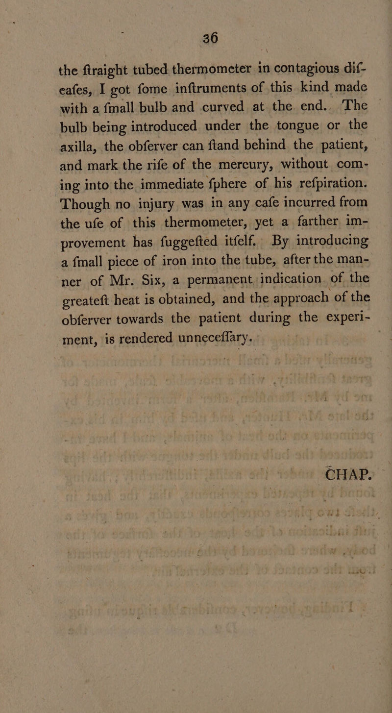 the firaight tubed thermometer in contagious dif- eafes, I got fome inftruments of this kind made with a {mall bulb and curved at the end.. The bulb being introduced under the tongue or the _ axilla, the obferver can fiand behind the patient, and mark the rife of the mercury, without com- ing into the immediate fphere of his refpiration. Though no injury was in any cafe incurred from the ufe of this thermometer, yet a farther im- provement has fuggefted itfelf. By introducing a {mall piece of iron into the tube, after the man- ‘ner of Mr. Six, a permanent, indication. of the greateft heat is obtained, and the approach of the obferver towards the patient during the experi- ment, 1s rendered unneceflary.