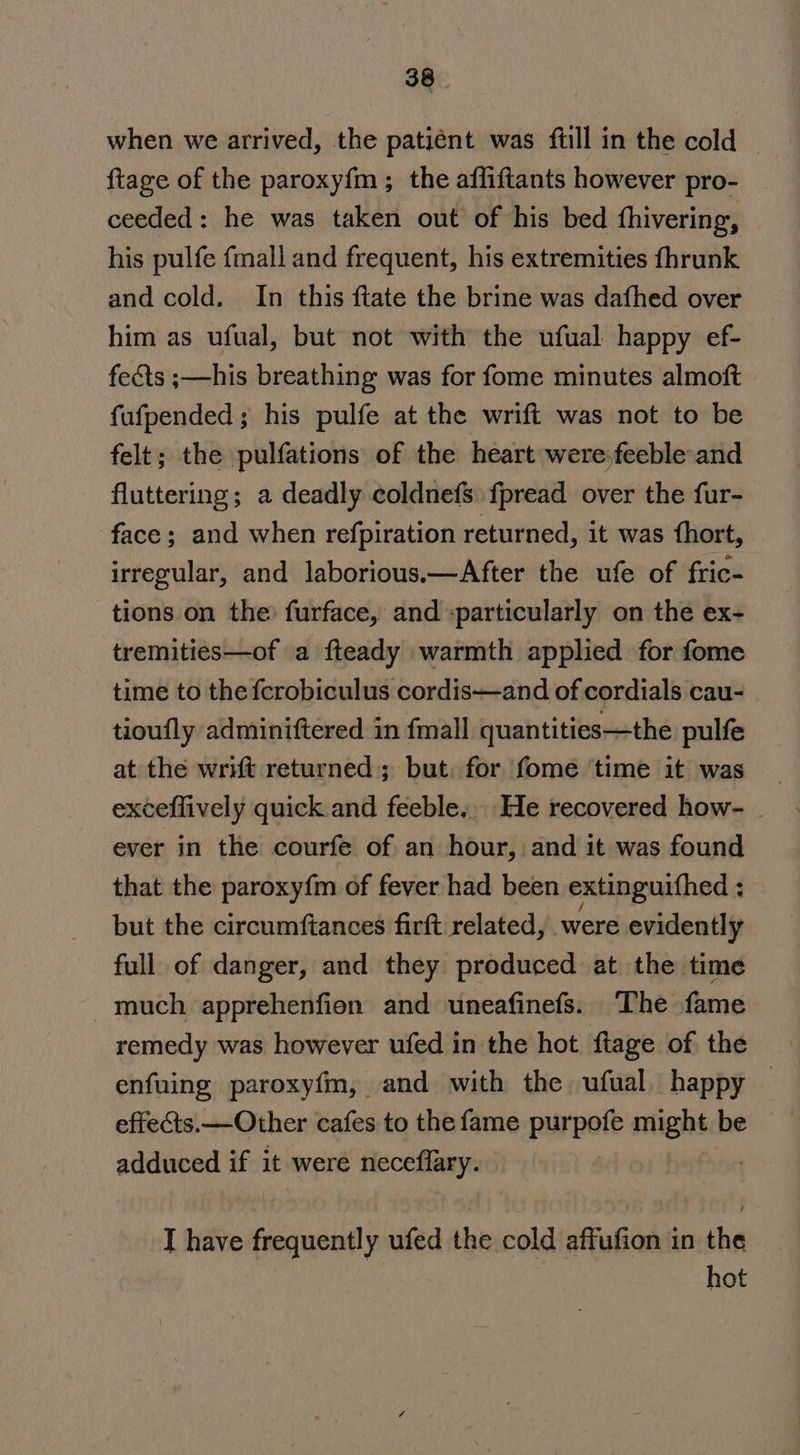 when we arrived, the patiént was full in the cold — {tage of the paroxy{m ; the affiftants however pro- ceeded: he was taken out of his bed fhivering, his pulfe fmall and frequent, his extremities fhrunk and cold. In this ftate the brine was dafhed over him as ufual, but not with the ufual happy ef- fects ;—his breathing was for fome minutes almoft fufpended; his pulfe at the wrift was not to be felt; the pulfations of the heart were,feeble-and fluttering; a deadly coldnefs fpread over the fur- face; and when refpiration returned, it was fhort, irregular, and laborious.—After the ufe of fric- tions on the: furface, and -particularly on the ex- tremities—of a fteady warmth applied for fome | time to the fcrobiculus cordis—and of cordials cau- tioufly adminiftered in fmall quantities—the pulfe at the writ returned; but. for fome time it was ever in the courfe of. an hour, and it was found that the paroxyfm of fever had been extinguithed ; but the circumftances firft related, were evidently full of danger, and they produced at the time much apprehenfion and uneafinefs. The fame remedy was however ufed in the hot, ftage of the enfuing paroxyfm, and with the ufual happy — effects.—Other cafes to the fame purpot might be adduced if it were neceffary. I have frequently ufed the cold affufion in the hot