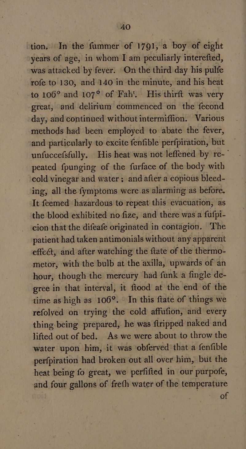 AO ‘tion, In the fummer of 1791, a boy of eight years of age, in whom I am peculiarly interefted, was attacked by fever. On the third day his pulfe rofe to. 130, and 140 in the minute, and his heat to 106° and 107° of Fah’. His thirft was very great, and delirium commenced on the fecond day, and continued without intermiflion. Various methods had been employed to abate the fever, ‘and particularly to excite fenfible perfpiration, but unfuccefsfully. His heat was not leffened by re-— peated fpunging of the furface of the body with cold vinegar and water ; and after a copious bleed- ing, all the fymptoms were.as alarming as before. It feemed hazardous to repeat this evacuation, as the blood exhibited no fize, and there was a fufpi- cion that the difeafe originated in contagion. The patient had taken antimonials without any apparent effe@, and after watching the ftate of the thermo- metor, with the bulb at the axilla, upwards of an hour, though the mercury had funk a fingle de- gree in that interval, it ftood at the end of the time as high as 106°. In this fate of things we refolved on trying the cold affufion, and every thing being prepared, he was firipped naked and lifted out of bed. As we were about to throw the water upon him, it was ‘obferved that a fenfible perfpiration had broken out all over him, but the heat being fo great, we perfifted in our purpofe, and four gallons of freth water of the temperature of