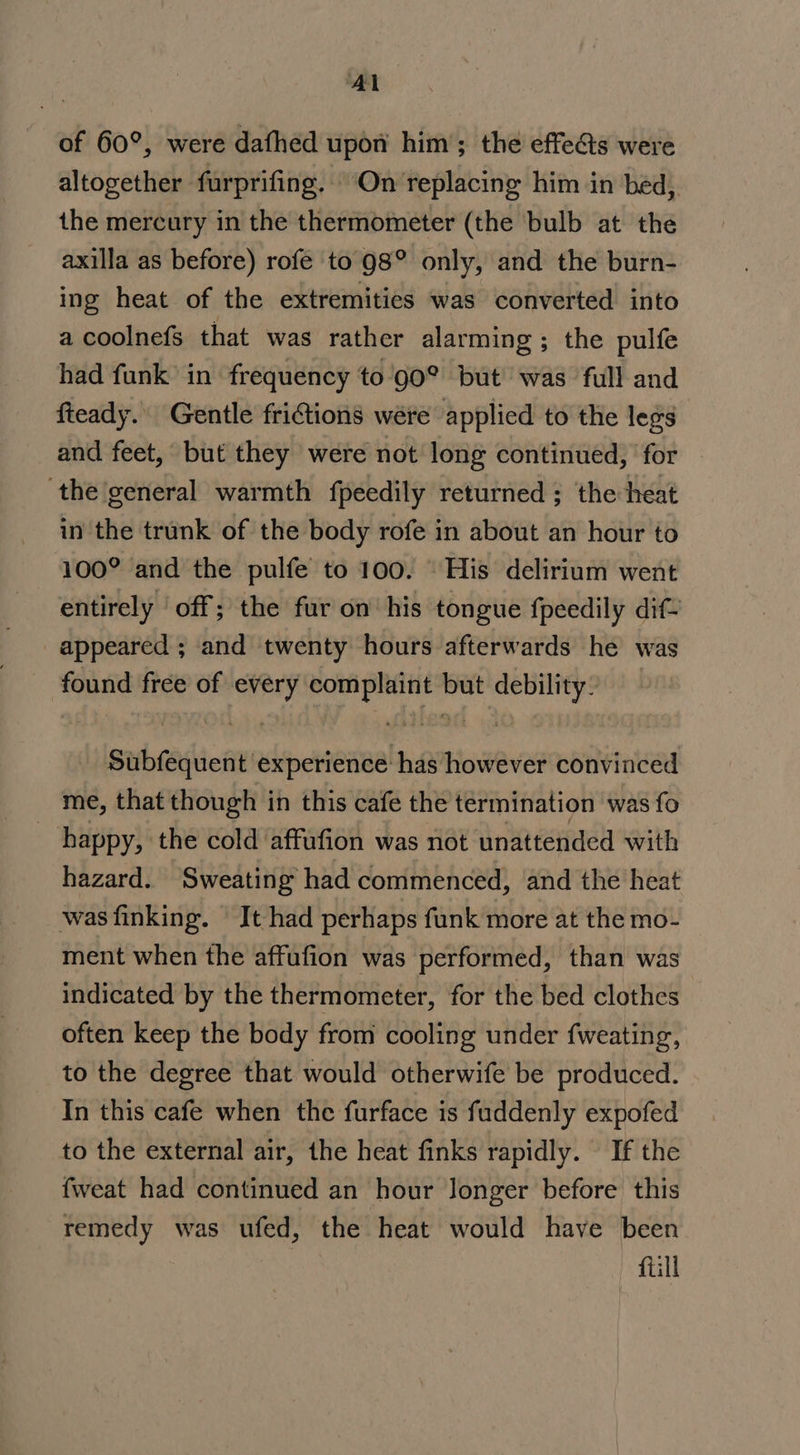 of 60°, were dafhed upon him; the effects were altogether furprifing. On replacing him in bed,. the mercury in the thermometer (the ‘bulb at the axilla as before) rofe to 98° only, and the burn- ing heat of the extremities was converted into a coolnefs that was rather alarming ; the pulfe had funk in frequency to'90° but was full and fteady.. Gentle fritions wére applied to the legs and feet, but they were not long continued, | for ‘the general warmth fpeedily returned ; the heat in the trank of the body rofe in about an hour to 100° and the pulfe to 100. His delirium went entirely ‘off; the fur on his tongue fpeedily dif- appeared ; and twenty hours afterwards he was found free of every complaint but debility: Subfequent experience has however convinced me, that though in this cafe the termination was fo _ happy, the cold affufion was not unattended with hazard. Sweating had commenced, and the heat was finking. It had perhaps funk more at the mo- ment when the affufion was performed, than was indicated by the thermometer, for the bed clothes often keep the body from cooling under fweating, to the degree that would otherwife be produced. In this cafe when the furface is fuddenly expofed to the external air, the heat finks rapidly. If the fweat had continued an hour longer before this remedy was ufed, the heat would have been fill