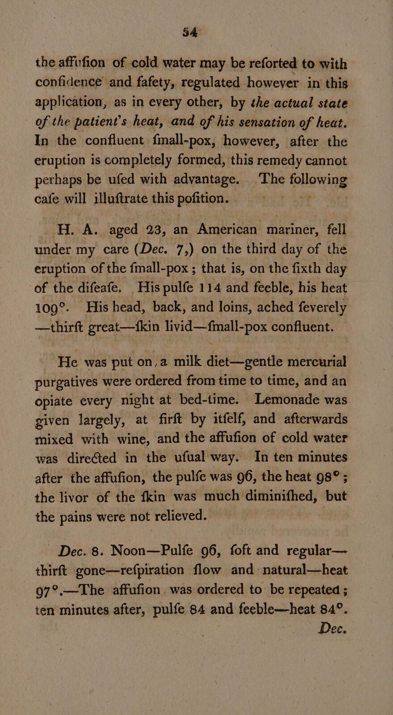 34 the affufion of cold water may be reforted to with confidence and fafety, regulated however in this application, as in every other, by the actual state of the patient’s heat, and of his sensation of heat. In the confluent fmall-pox, however, after the eruption is completely formed, this remedy cannot perhaps be ufed with advantage. The following cafe will illuftrate this pofition. . fo ga 9 HA. aged 23, an American mariner, fell under my care (Dec. 7,) on the third day of the eruption of the fmall-pox ; that is, on the fixth day of the difeafe. His pulfe 114 and feeble, his heat 109°. His head, back, and loins, ached feverely —thirft great—{kin livid—fmall-pox confluent. He was put on,a milk diet—gentle mercurial purgatives were ordered from time to time, and an opiate every night at bed-time. Lemonade was given largely, at firft by itfelf, and afterwards mixed with wine, and the affufion of cold water was directed in the ufual way. In ten minutes after the affufion, the pulfe was 96, the heat 98° ; the livor of the fkin was much jae but the pains were not relieved. Dec. 8. Noon—Pulfe 96, foft and regular— thirft gone—refpiration flow and natural—heat 97°.—The affufion was ordered to be repeated ; ten minutes after, pulfe 84 and feeble—heat 84°. Dec.