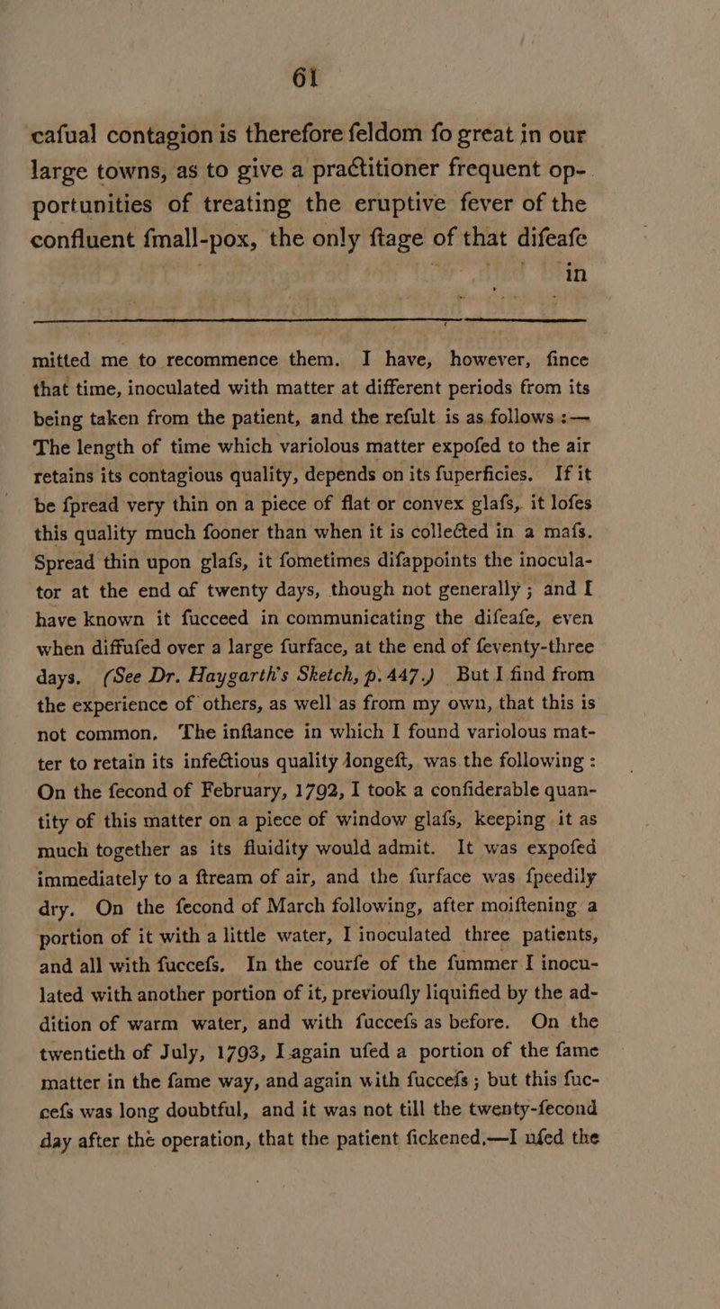 cafual contagion is therefore feldom fo great in our large towns, as to give a practitioner frequent op-. portunities of treating the eruptive fever of the confluent fmall-pox, the only flage BE that difeafe ‘in mitted me to recommence them. I have, however, fince that time, inoculated with matter at different periods from its being taken from the patient, and the refult is as follows :— The length of time which variolous matter expofed to the air retains its contagious quality, depends on its fuperficies. If it be fpread very thin on a piece of flat or convex glafs, it lofes this quality much fooner than when it is collected in a mafs. Spread thin upon glafs, it fometimes difappoints the inocula- tor at the end af twenty days, though not generally ; and I have known it fucceed in communicating the difeafe, even when diffufed over a large furface, at the end of feventy-three days. (See Dr. Haygarth’s Sketch, p.447.) But I find from the experience of others, as well as from my own, that this is not common, ‘The inflance in which I found variolous mat- ter to retain its infectious quality Jongeft, was the following : On the fecond of February, 1792, I took a confiderable quan- tity of this matter on a piece of window glafs, keeping it as much together as its fluidity would admit. It was expofed immediately to a ftream of air, and the furface was fpeedily dry. On the fecond of March following, after moiftening a portion of it with a little water, I inoculated three patients, and all with fuccefs. In the courfe of the fummer I inocu- lated with another portion of it, previoufly liquified by the ad- dition of warm water, and with fuccefs as before. On the twentieth of July, 1793, I.again ufed a portion of the fame matter in the fame way, and again with fuccefs ; but this fuc- cefs was long doubtful, and it was not till the twenty-fecond day after the operation, that the patient fickened,—I ufed the