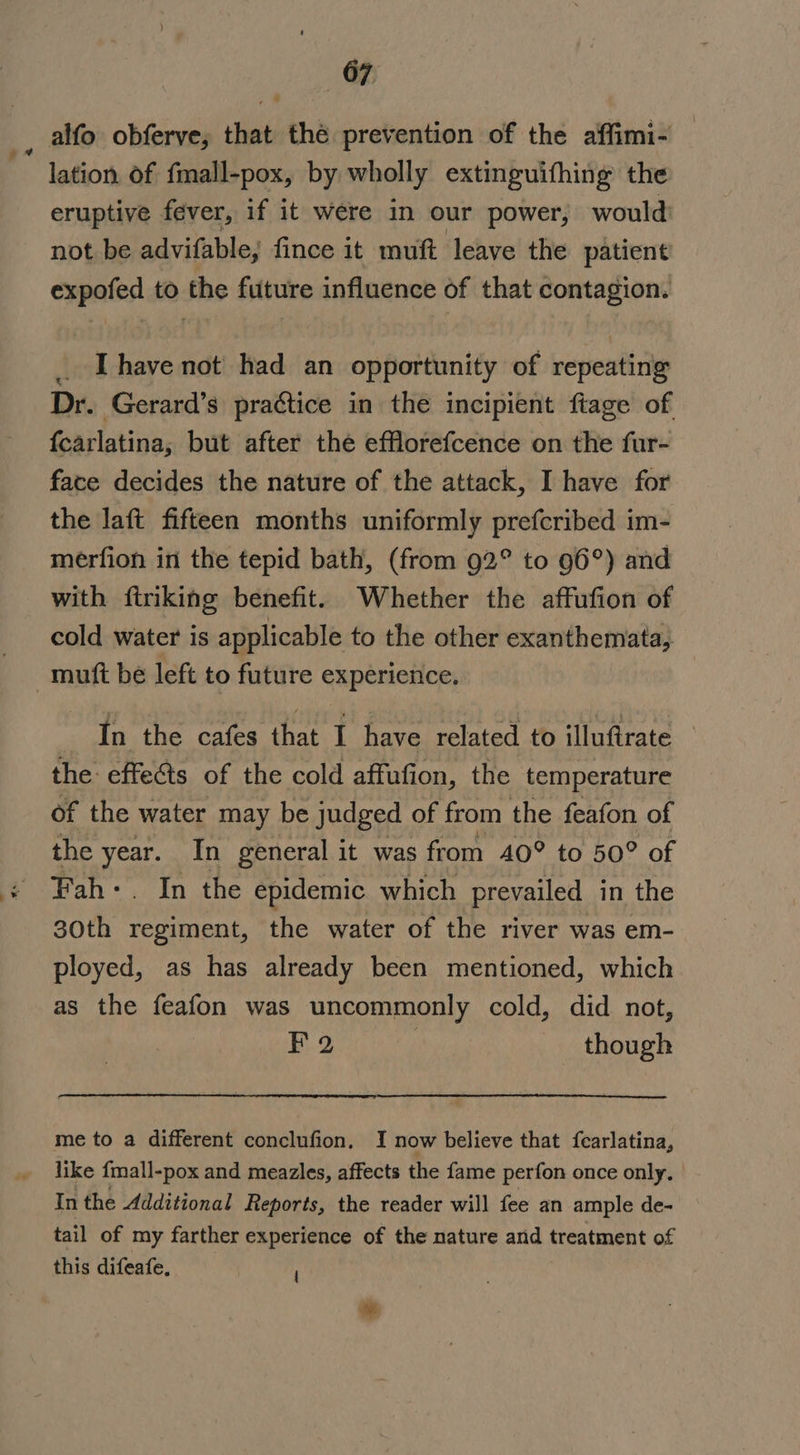 a alfo obferve, that thé prevention of the affimi- lation of fmall-pox, by wholly extinguifhing the eruptive fever, if it were in our power, would not be advifable, fince it muft leave the patient expofed to the future influence of that contagion. _ [have not had an opportunity of repeating Dr. Gerard’s practice in the incipient ftage of {carlatina, but after the efflorefcence on the fur- face decides the nature of the attack, I have for the laft fifteen months uniformly prefcribed im- merfion in the tepid bath, (from 92° to 96°) and with firiking benefit. Whether the affufion of cold water is applicable to the other exanthemata, In the cafes that I have related to illuftrate the effects of the cold affufion, the temperature of the water may be judged of from the feafon of the year. In general it was from 40° to 50° of Fah:. In the epidemic which prevailed in the 30th regiment, the water of the river was em- ployed, as has already been mentioned, which as the feafon was uncommonly cold, did not, Fa | though me to a different conclufion. I now believe that {carlatina, like fmall-pox and meazles, affects the fame perfon once only. In the Additional Reports, the reader will fee an ample de- tail of my farther experience of the nature and treatment of this difeafe, | om