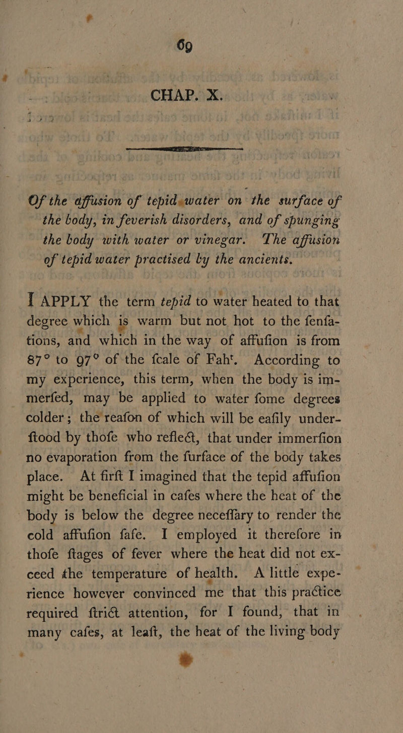 CHAP. X. Of the affusion of tepid.water on the surface of the body, in feverish disorders, and of spunging the body with water or vinegar. The affusion of tepid water practised by the ancients. I APPLY the term tepid to water heated to that degree which is warm but not hot to the fenfa- tions, and which in the way of affufion is from 87° to Q7° of the fcale of Fah'. According to my experience, this term, when the body is im- merfed, may be applied to water fome degrees colder; the reafon of which will be eafily under- ftood by thofe who reflect, that under immerfion | no evaporation from the furface of the body takes place. At firft I imagined that the tepid affufion might be beneficial in cafes where the heat of the body is below the degree neceffary to render the | cold affufion fafe. I employed it therefore in thofe ftages of fever where the heat did not ex- ceed the temperature of health. A little expe- rience however convinced me that this practice required {trict attention, for I found, that in many cafes, at leaft, the heat of the living body ®