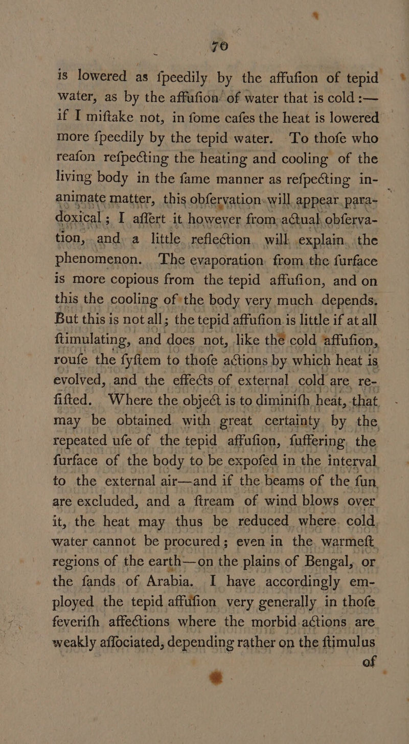 yo nan is lowered as fpeedily by the affufion of tepid water, as by the affufion of water that is cold :— if I miftake not, in fome cafes the heat is lowered’ more fpeedily by the tepid water. To thofe who reafon refpecting the heating and cooling of the living body in the fame manner as refpecting in- animate matter, this obfervation. will appear. para- 2 doxical ; I affert it Rawaren from: actual obferva- ) tion, and. a little reflection. will explain. the phenomenon. The evaporation. from. the furface is more copious from the tepid affufion, and on this the cooling ofthe body very much depends, But this is not all ; the tepid affufion.is little if at all — ftimulating, and ‘does not, like thé cold ‘affufion, roufe the fyftem to thofe actions by which heat i is evolved, and the effects of external cold are re- fitted. Where the object i is to diminith heat, that may be obtained. with great certainty by the repeated ufe of the tepid affufion, faffering the furface of the body to be expofed i in the interval to the external air—and if the beams of the fan, are excluded, and a fiream of wind blows over it, the heat may thus be reduced where cold, water cannot be procured ; even in the warmeft, regions of the earth—on the plains of Bengal, or the fands of Arabia, I have accordingly em- ployed the tepid affufion very generally in thofe feverith affe@tions where the morbid. actions are weakly affociated, depending rather on the ftimulus of ‘. '