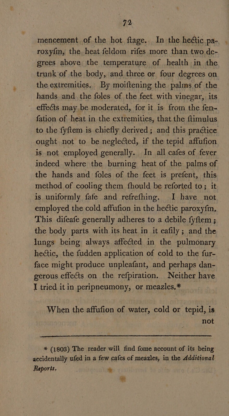 mencement of the hot flage. In the hectic pa- roxy{m, the heat feldom rifes more than two de- _ grees above the temperature of health in the trunk’of the body, and three or four degrees on the extremities. By moiftening the palms of the hands and the foles of the feet with vinegar, its effects may, be moderated, for it is from the fen- fation of heat in the extremities, that the ftimulus to the fyftem is chiefly derived; and this practice ought not to be neglected, if the tepid affufion is not employed generally. In all cafes of fever indeed where the burning heat of the palms of the hands and foles of the feet is prefent, this method of cooling them fhould be reforted to; it is uniformly fafe and refrefhing. JI have not employed the cold affufion in the he¢tic paroxyfm. This difeafe generally adheres to a debile fyftem ; the body parts with its heat in it eafily; and the lungs being always affected in the pulmonary hectic, the fudden application of cold to the fur- face might produce unpleafant, and perhaps dan- gerous effects on the refpiration. Neither have I tried it in peripneumony, or meazles,* _ When the affufion of water, cold or tepid, is not * (1803) The reader will find fome account of its being accidentally ufed in a few cafes of meazles, in the Additional Reports. +