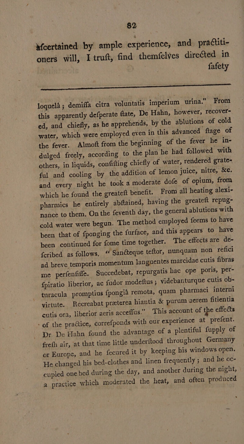 loquela ; demiffa citra voluntatis imperium urina.” From this apparently defperate ftate, De Hahn, however, recover- ed, and chiefly, as he apprehends, by the ablutions of cold water, which were employed even in this advanced ftage of the fever. Almoft from the beginning of the fever he in- dulged freely, according to the plan he had followed with others, in liquids, confifting chiefly of water, rendered grate- ful and cooling by the addition of lemon juice, nitre, &amp;e. and every night he took a moderate dofe of opium, from which he found the greateft benefit. From all heating alexi- pharmics he entirely abftained, having the greateft repug- nance to them, On the feventh day, the general ablutions with cold water were begun. The method employed feems to have been that of fponging the furface, and this appears to have been continued for fome time together. The effects are de- feribed as follows. * Sancteque teftor, nunquam non reficl ad breve temporis momentum languentes marcidae cutis fibras me perfenfiffe. Succedebat, repurgatis hac ope poris, per- fpiratio liberior, ac fador modeftus ; videbanturque cutis ob- turacula promptius fpongia remota, quam pharmaci interni virtute. Recreabat preterea hiantia &amp; purumaerem fitientia cutis ora, liberior aeris acceflus.” This account of the effects - of the practice, correfponds with our experience at prefent. Dr De Hahn found the advantage of a plentiful fupply of frefh air, at that time little underftood throughout Germany or Europe, and he fecured it by keeping his windows open. He changed his bed-clothes and linen frequently ; and he oc- cupied one bed during the day, and another during the night, a practice which moderated the heat, and often produced