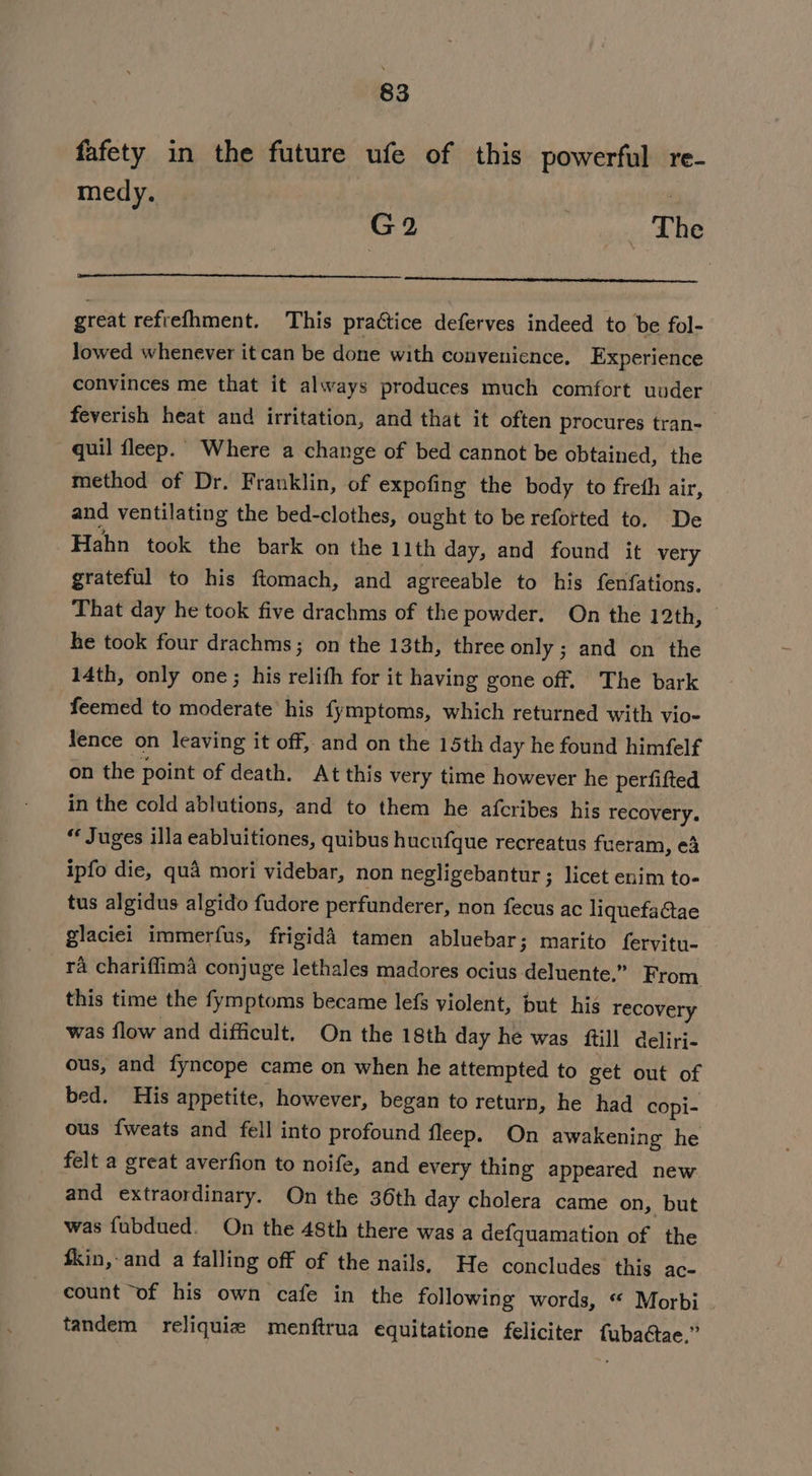 fafety in the future ufe of this powerful re- medy. G2 | The great refrefhment. This practice deferves indeed to be fol- Jowed whenever it can be done with convenience, Experience convinces me that it always produces much comfort uuder feverish heat and irritation, and that it often procures tran-— quil fleep. Where a change of bed cannot be obtained, the method of Dr. Franklin, of expofing the body to freth air, and ventilating the bed-clothes, ought to be refotted to. De Hahn took the bark on the 11th day, and found it very grateful to his ftomach, and agreeable to his fenfations. That day he took five drachms of the powder. On the 12th, he took four drachms; on the 13th, three only ; and on the 14th, only one; his relith for it having gone off. The bark feemed to moderate his fymptoms, which returned with vio- lence on leaving it off, and on the 15th day he found himfelf on the point of death. At this very time however he perfifted in the cold ablutions, and to them he afcribes his recovery. “ Juges illa eabluitiones, quibus hucufque recreatus fueram, ed ipfo die, qua mori videbar, non negligebantur ; licet enim to- tus algidus algido fudore perfunderer, non fecus ac liquefaGtae glaciei immerfus, frigidd tamen abluebar; marito fervitu- ra chariflima conjuge lethales madores ocius deluente.” From this time the fymptoms became lefs violent, but his recovery was flow and difficult, On the 18th day he was ftill deliri- ous, and fyncope came on when he attempted to get out of bed. His appetite, however, began to return, he had copi- ous {weats and fell into profound fleep. On awakening he felt a great averfion to noife, and every thing appeared new and extraordinary. On the 36th day cholera came on, but was fubdued. On the 48th there was a defquamation of the fkin, and a falling off of the nails, He concludes this ac- count “of his own cafe in the following words, “ Morbi tandem reliquiz menftrua equitatione feliciter fuba@tae.”