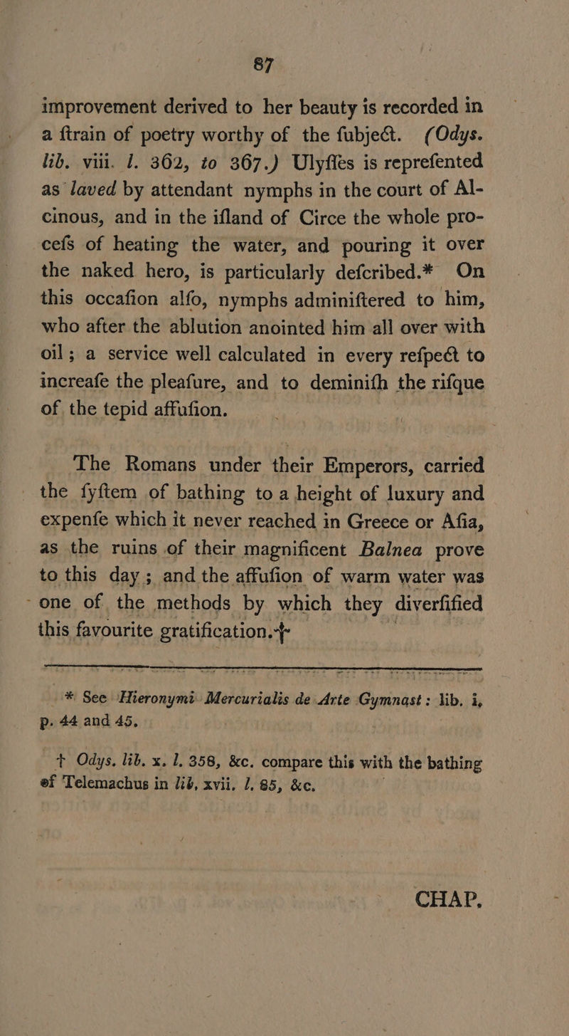 improvement derived to her beauty is recorded in a ftrain of poetry worthy of the fubjec&amp;t. (Odys. lib. viii. 1. 362, to 367.) Ulyfles is reprefented as laved by attendant nymphs in the court of Al- cinous, and in the ifland of Circe the whole pro- cefs of heating the water, and pouring it over the naked hero, is particularly defcribed.* On this occafion alfo, nymphs adminiftered to him, who after the ablution anointed him all over with oil; a service well calculated in every refpect to increafe the pleafure, and to deminith the rifque of the tepid affufion. The Romans under their Emperors, carried _ the fyftem of bathing to a height of luxury and expenfe which it never reached in Greece or Afia, as the ruins of their magnificent Balnea prove to this day ; and the affufion of warm water was -one of the methods by which they diverfified this favourite gratification. + aga ps * See ‘Hieronymi. Mercurialis de Arte ictus: lib. i, p. 44 and 45, + Odys. lib. x. 1. 358, &amp;c. compare this with the bathing ef Telemachus i in 126, xvii. 1,85, &amp;c. CHAP,