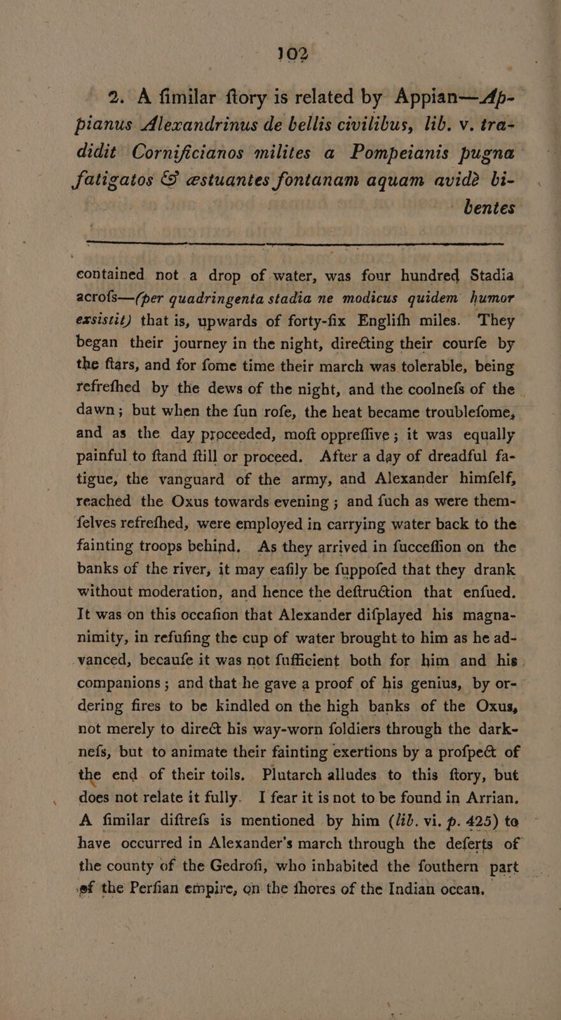 2. A fimilar ftory is related by Appian—Ap- pianus Alexandrinus de bellis civilibus, lib. v. tra- didit Cornificianos milites a Pompeianis pugna fatigatos &amp; estuantes fontanam aquam avide Li- | - bentes contained not.a drop of water, was four hundred Stadia acrofs—(per quadringenta stadia ne modicus quidem humor exsistit) that is, upwards of forty-fix Englith miles. They began their journey in the night, dire@ting their courfe by the ftars, and for fome time their march was tolerable, being refrefhed by the dews of the night, and the coolnefs of the — dawn; but when the fun rofe, the heat became troublefome, and as the day proceeded, moft oppreffive ; it was equally painful to ftand ftill or proceed. After a day of dreadful fa- tigue, the vanguard of the army, and Alexander himfelf, reached the Oxus towards evening ; and fuch as were them- felves refrefhed, were employed in carrying water back to the fainting troops behind, As they arrived in fucceffion on the banks of the river, it may eafily be fuppofed that they drank without moderation, and hence the deftruétion that enfued. It was on this occafion that Alexander difplayed his magna- nimity, in refufing the cup of water brought to him as he ad- vanced, becaufe it was not fufficient both for him and his. companions ; and that he gave a proof of his genius, by or- dering fires to be kindled on the high banks of the Oxus, not merely to dire&amp; his way-worn foldiers through the dark- nefs, but to animate their fainting exertions by a profpect of the end. of their toils. Plutarch alludes to this ftory, but does not relate it fully. I fear it is not to be found in Arrian. A fimilar diftrefs is mentioned by him (id. vi. p. 425) to have occurred in Alexander's march through the deferts of ef the Perfian empire, on the fhores of the Indian ocean.