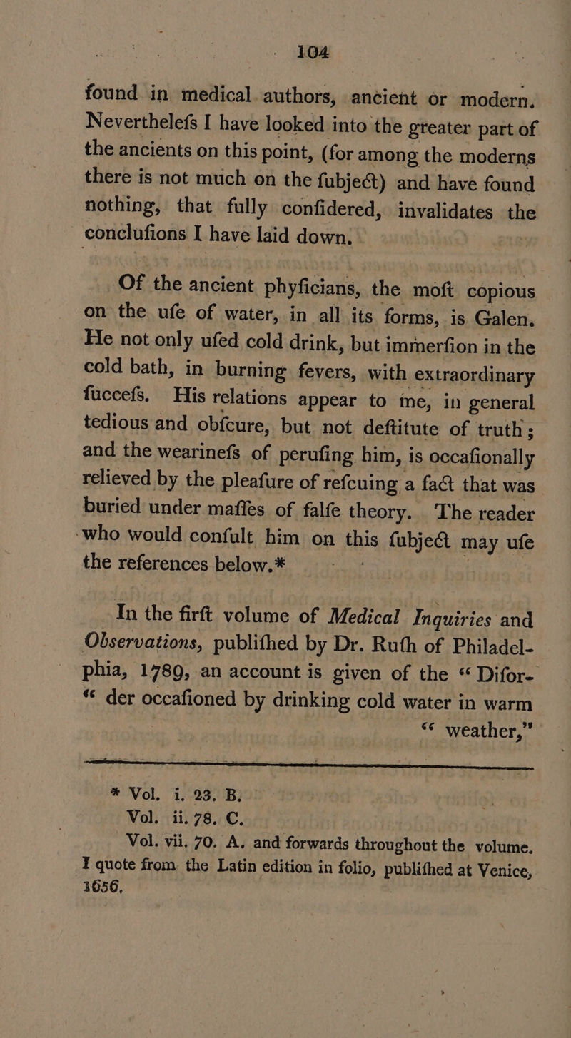 found in medical authors, ancient or modern. Neverthelefs I have looked into the greater part of the ancients on this point, (for among the moderns there is not much on the fubje&amp;) and have found nothing, that fully confidered, tcbealinla tes the ali ticl alas I have laid down. of the ancient phyficians, the moft copious on the ufe of water, in all its forms, is Galen. He not only ufed cold drink, but immerfion in the cold bath, in burning fevers, with extraordinary fuccefs. His relations appear to me, in general tedious and obfcure, but not deftitute of truth; and the wearinefs of perufing him, is occafionally relieved by the pleafure of refcuing | a fact that was buried under maffes of falfe theory. The reader ‘who would confult him on bk fubject may ufe the references below.* is the firft volume of Medical Inquiries and Observations, publithed by Dr. Ruth of Philadel- phia, 1789, an account is given of the “ Difor- ** der occafioned by drinking cold water in warm | &lt;¢ weather,”