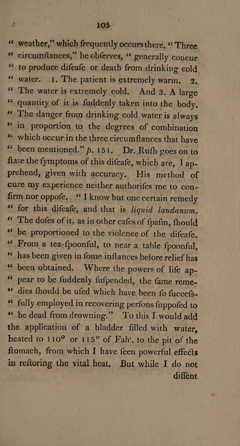 f weather,’ which frequently occursthere, “ Three ‘ circumftances,” he obferves, “ generally concur. ** to produce difeafe or death from drinking cold — “‘ water. 1. The patient is extremely warm. 2. “* The water is extremely cold. And3.A large &lt;¢ quantity of it is faddenly taken into the body. The danger from. drinking cold water is always ‘in proportion to the degrees of combination which occur in the three circumftances that have ** been mentioned. ”».151. Dr. Ruth goes on to fiate the fymptoms of this difeate, which are, | ap- prehend, given with accuracy. His method of cure my experience neither authorifes me to con- firm nor oppofe. “ I know but one certain remedy “* for this difeafe, and that is. liquid laudanum, “ The dofes of it, as in other cafes of fpafm, fhould “* be proportioned to the violence of the difeafe. ** From a tea-{poonful, to near a table fpoonful, ** has been given in fome inftances before relief has “‘ been obtained. Where the powers of life ap- “* pear to be fuddenly fufpended, the fame reme- . “«« dies fhould be ufed which have been fo fuccefs- _ € fully employed in recovering perfons fuppofed to “ be dead from drowning.” To this I would add the application of a bladder filled with water, heated to 110° or 115° of Fah‘. to the pit of the ftomach, from which I have feen powerful effects in reftoring the vital heat, But while I do not diffent