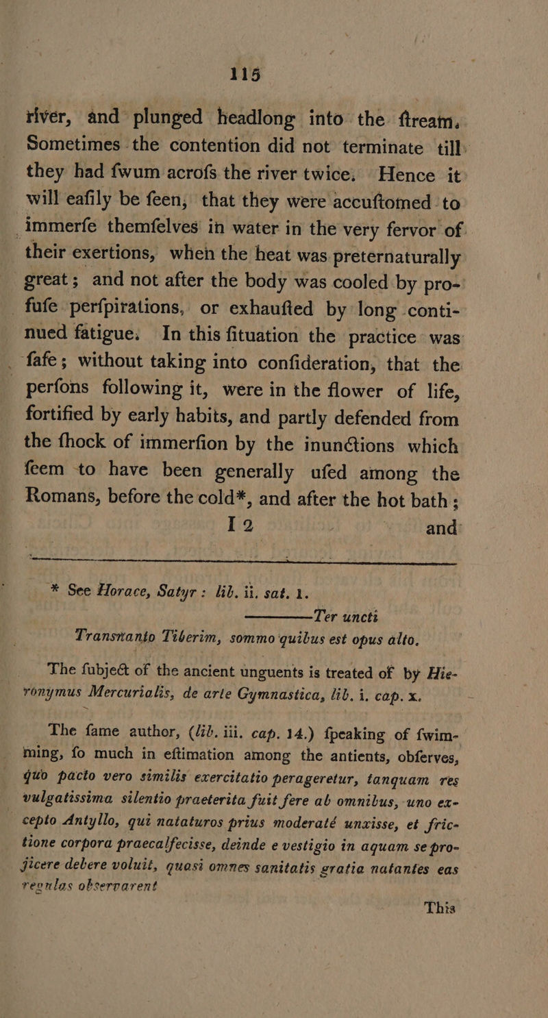 river, and plunged headlong into the fream. Sometimes the contention did not terminate till. they had fwum acrofs the river twice. Hence it: will eafily be feen, that they were accuftomed to _immerfe themfelves in water in the very fervor of. their exertions, when the heat was preternaturally great; and not after the body was cooled by pro-' fafe perfpirations, or exhaufted by long conti- nued fatigue. In this fituation the practice was: . fafe; without taking into confideration, that the _ perfons following it, were in the flower of life, fortified by early habits, and partly defended from the fhock of immerfion by the inun@tions which feem to have been generally ufed among the Romans, before the cold*, and after the hot bath; 2 et end ieee. ee tee tes ee, ke, SE YER CL A ® See Horace, Satyr: lib. ii. sat. 1. Ter uncti Transnanto Tiberim, sommo quibus est opus alto, The fubjeé of the ancient unguents is treated of by Hie- ronymus Mercurialis, de arle Gymnastica, “ib. i, cap. x. The fame author, (id. iii, cap. 14.) {peaking of fwim- ming, fo much in eftimation among the antients, obferves, quo pacto vero similis exercitatio perageretur, tanquam res vulgatissima silentio praeterita fuit fere ab omnibus, uno ex- ‘ cepto Antyllo, qui nataturos prius moderaté unzisse, et fric- tione corpora praecalfecisse, deinde e vesti gio in aquam se pro- Jjicere delere voluit, quast omnes sanitates gratia natantes eas reonlas observarent This