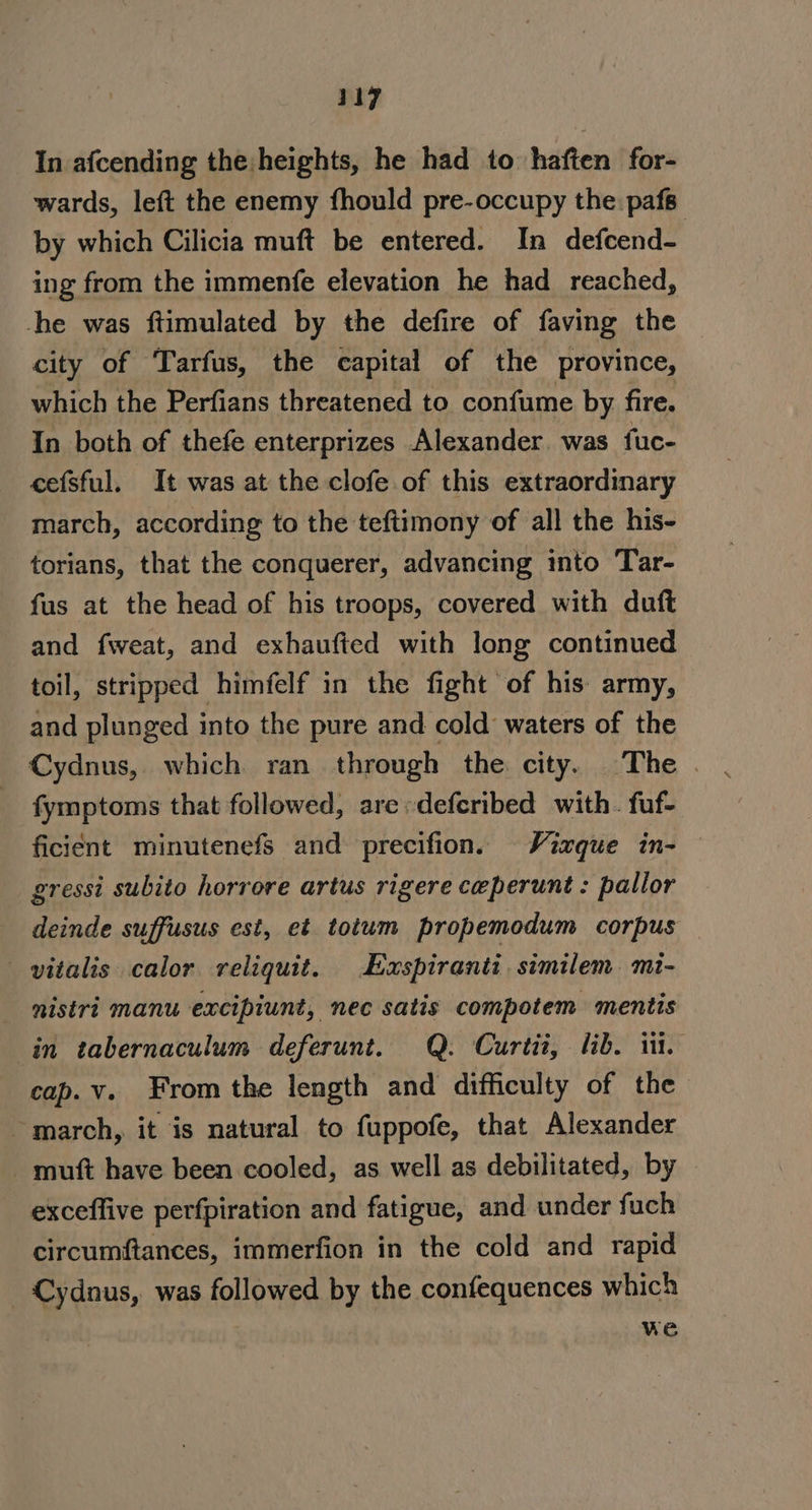 In afcending the:heights, he had to haften for- wards, left the enemy fhould pre-occupy the pafs- by which Cilicia muft be entered. In defcend- ing from the immenfe elevation he had_ reached, he was ftimulated by the defire of faving the city of Tarfus, the capital of the province, which the Perfians threatened to confume by fire. In both of thefe enterprizes Alexander. was fuc- cefsful. It was at the clofe of this extraordinary march, according to the teftimony of all the his- torians, that the conquerer, advancing into Tar- fus at the head of his troops, covered with dutft and fweat, and exhaufted with long continued toil, stripped himfelf in the fight of his army, and plunged into the pure and cold waters of the Cydnus,. which ran through the city. The | fymptoms that followed, are:defcribed with. fuf- ficient minutenefs and precifion. Vixque in- gressi subito horrore artus rigere ceperunt : pallor deinde suffusus est, et totum propemodum corpus _vitalis calor reliquit. Euspiranti similem mt- nistri manu excipiunt, nec satis compotem mentis in tabernaculum deferunt. Q. Curtit, lib. i cap.v. From the length and difficulty of the ~ march, it is natural to fuppofe, that Alexander - muft have been cooled, as well as debilitated, by exceffive perfpiration and fatigue, and under fuch circumftances, immerfion in the cold and rapid Cydnus, was followed by the confequences which we