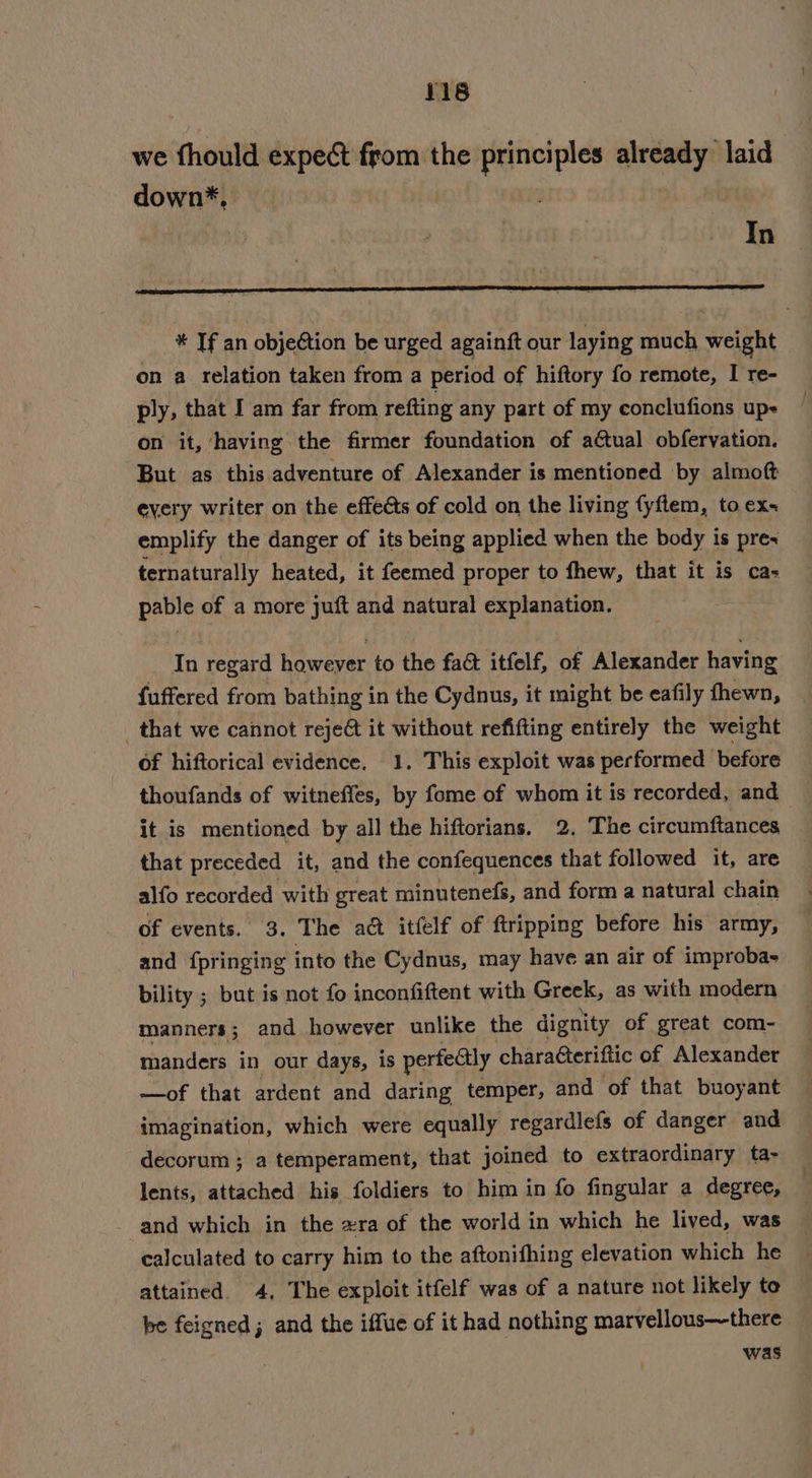 we thould ‘sie from the Ss atelaig already laid down*, In * If an objection be urged againft our laying much welbt on a relation taken from a period of hiftory fo remote, I re- ply, that I am far from refting any part of my conclufions up- on it, having the firmer foundation of aétual obfervation. But as this adventure of Alexander is mentioned by almoft every writer on the effeéts of cold on the living fyflem, to ex emplify the danger of its being applied when the body is pres ternaturally heated, it feemed proper to fhew, that it is ca- pable of a more juft and natural explanation. In regard however to the fact itfelf, of Alexander having {uffered from bathing in the Cydnus, it might be eafily fhewn, that we cannot reje@ it without refifting entirely the weight of hiftorical evidence. 1. This exploit was performed before thoufands of witneffes, by fome of whom it is recorded, and it is mentioned by all the hiftorians. 2, The circumftances that preceded it, and the confequences that followed it, are alfo recorded with great minutenefs, and form a natural chain of events. 3. The a@ itfelf of ftripping before his army, and fpringing into the Cydnus, may have an air of improbas bility ; but is not fo inconfiftent with Greek, as with modern manners; and however unlike the dignity of great com- manders in our days, is perfectly charafteriftic of Alexander —of that ardent and daring temper, and of that buoyant imagination, which were equally regardlefs of danger and decorum; a temperament, that joined to extraordinary ta- lents, attached his foldiers to him in fo fingular a degree, and which in the xra of the world in which he lived, was calculated to carry him to the aftonifhing elevation which he attained. 4, The exploit itfelf was of a nature not likely te be feigned; and the iffue of it had nothing marvellous—there was