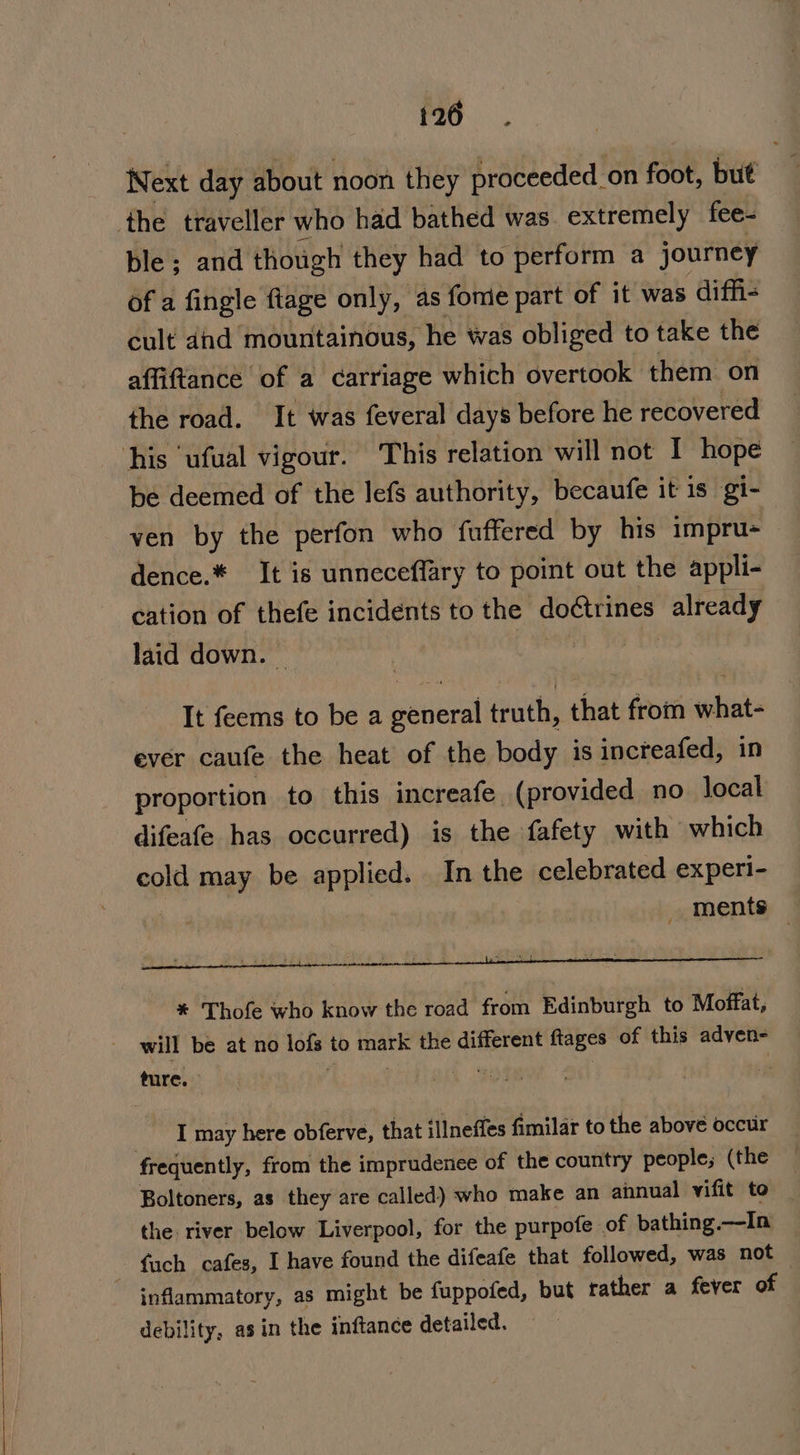 Next day about noon they proceeded _on foot, but the traveller who had bathed was extremely fee- ble ; and thotigh they had to perform a journey of a fingle ftage only, as fonie part of it was diffi cult did mountainous, he was obliged to take the affiftance of a carriage which overtook them on the road. It was feveral days before he recovered his ‘ufual vigour. This relation will not I hope be deemed of the lefs authority, becaufe it 1s gi- ven by the perfon who fuffered by his impru+ — dence.* It is unneceffary to point out the appli- cation of thefe incidents to the doétrines already laid down. — _* Sse It feems to be a general truth, that from what- ever caufe the heat of the body is increafed, in proportion to this increafe (provided no local difeafe has occurred) is the fafety with which cold may be applied. In the celebrated experi- ments — * Thofe who know the road from Edinburgh to Moffat, will be at no lofs to mark the different ftages of this adven- ture. | . I may here obferve, that illneffes fimilar to the above occur frequently, from the imprudenee of the country people; (the Boltoners, as they are called) who make an annual vifit to the river below Liverpool, for the purpofe of bathing.—-In fach cafes, I have found the difeafe that followed, was not inflammatory, as might be fuppofed, but rather a fever of debility, asin the inftance detailed.