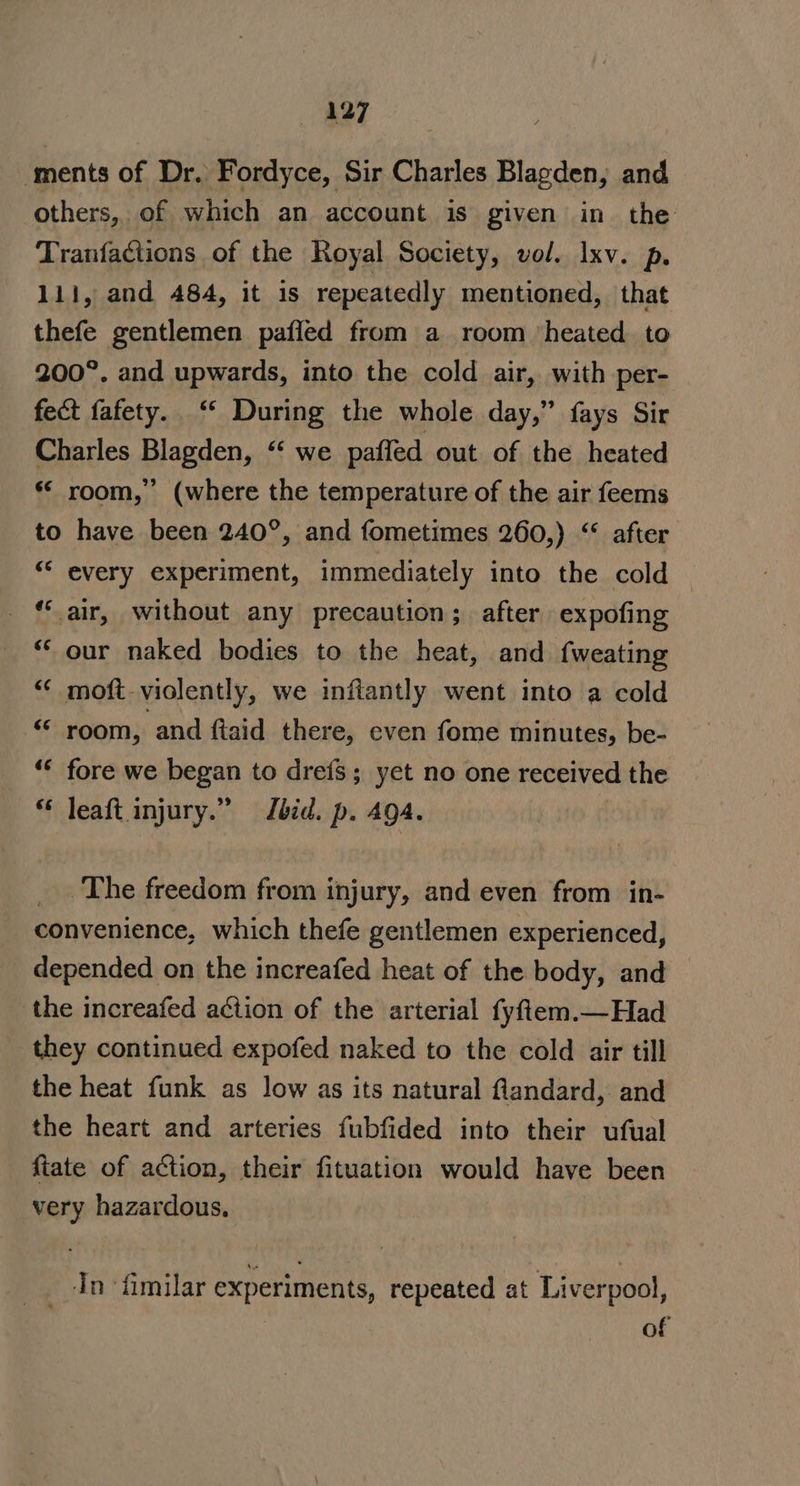 ments of Dr. Fordyce, Sir Charles Blagden, and others, of which an account is given in the Tranfactions of the Royal Society, vol. Ixv. p. 111, and 484, it is repeatedly mentioned, that thefe gentlemen pafled from a_ room ‘heated. to 200°. and upwards, into the cold air, with per- fect fafety. ‘‘ During the whole day,” fays Sir Charles Blagden, ‘‘ we paffed out of the heated ** room,” (where the temperature of the air feems to have been 240°, and fometimes 260,) “ after “* every experiment, immediately into the cold — *“‘ air, without any precaution; after expofing ‘* our naked bodies to the heat, and {weating “ moft-violently, we inftantly went into a cold “i room, and ftaid there, even fome minutes, be- ‘* fore we began to dre{fs; yet no one received the leaft injury.” bid. p. 494. _. The freedom from injury, and even from in- convenience, which thefe gentlemen experienced, depended on the increafed heat of the body, and the increafed action of the arterial fyfiem.—Had they continued expofed naked to the cold air till the heat funk as low as its natural flandard, and the heart and arteries fubfided into their ufual fiate of action, their fituation would have been very hazardous, __. In fimilar experiments, repeated at Liverpool, of