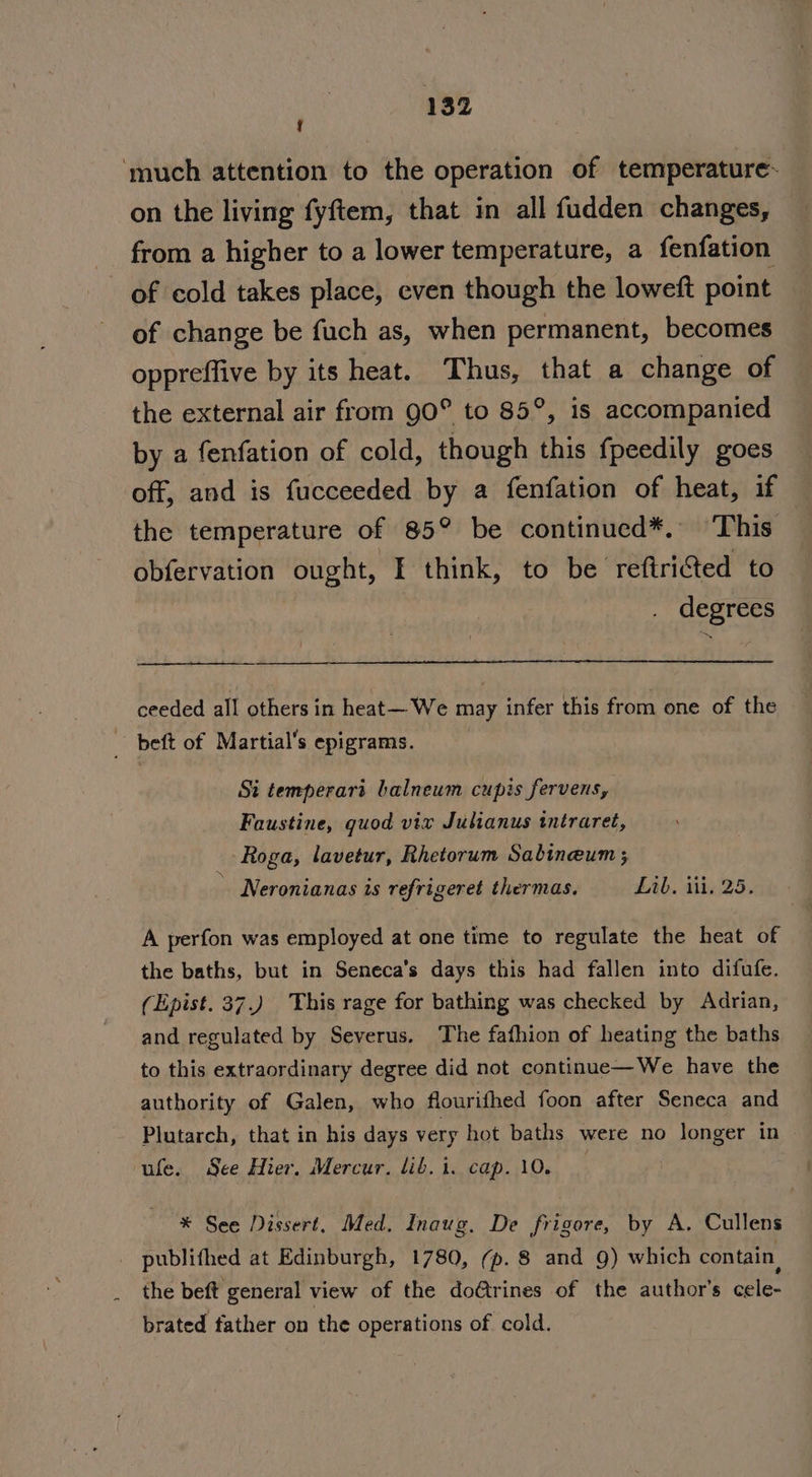 j ‘much attention to the operation of temperature- on the living fyftem, that in all fudden changes, from a higher to a lower temperature, a fenfation of cold takes place, even though the loweft point of change be fuch as, when permanent, becomes oppreffive by its heat. Thus, that a change of the external air from 90° to 85°, is accompanied by a fenfation of cold, though this fpeedily goes off, and is fucceeded by a fenfation of heat, if the temperature of 85° be continued*. ‘This obfervation ought, I think, to be reftri@ted to | degrees ceeded all others in heat— We may infer this from one of the - beft of Martial’s epigrams. | Si temperari balneum cupis fervens, Faustine, quod vix Julianus tntraret, -Roga, lavetur, Rhetorum Sabineum ; ' Neronianas is refrigeret thermas. Lib, ii. 25. A perfon was employed at one time to regulate the heat of the baths, but in Seneca’s days this had fallen into difufe. (Epist. 37.) This rage for bathing was checked by Adrian, and regulated by Severus. The fafhion of heating the baths to this extraordinary degree did not continue—We have the authority of Galen, who flourifhed foon after Seneca and Plutarch, that in his days very hot baths were no longer in ufe. See Hier. Mercur. lib. i. cap. 10. * See Dissert. Med. Inaug. De frigore, by A. Cullens publifhed at Edinburgh, 1780, (p. 8 and 9) which contain, the beft general view of the doftrines of the author's cele- brated father on the operations of cold.