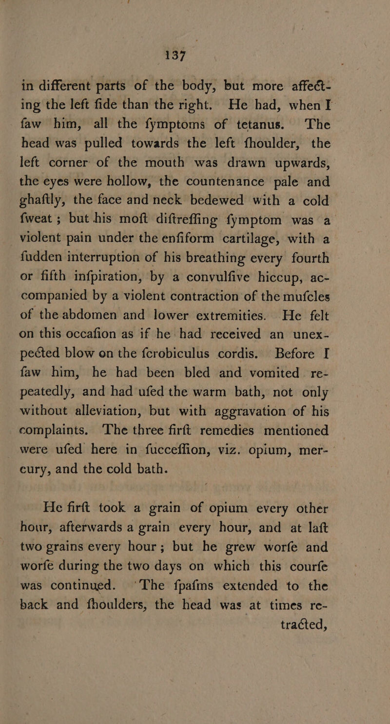 in different parts of the body, but more affect- ing the left fide than the right. He had, when I faw him, all the fymptoms of tetanus. The head was pulled towards the left fhoulder, the left corner of the mouth was drawn upwards, the eyes were hollow, the countenance pale and ghaftly, the face and neck bedewed with a cold fweat ; but his moft diftreffing fymptom was a violent pain under the enfiform cartilage, with a fudden interruption of his breathing every fourth or fifth infpiration, by a convulfive hiccup, ac- companied by a violent contraction of the mufcles of the abdomen and lower extremities. He felt on this occafion as if he had received an unex- pected blow on the fcrobiculus cordis. Before I faw him, he had been bled and vomited re- peatedly, and had ufed the warm bath, not only without alleviation, but with aggravation of his complaints. ‘The three firft remedies mentioned were ufed here in fucceffion, viz. opium, mer- cury, and the cold bath. He firft took a grain of opium every other hour, afterwards a grain every hour, and at laft two grains every hour; but he grew worfe and worfe during the two days on which this courfe was continued. ‘The fpafms extended to the back and fhoulders, the head was at times re- tracted,